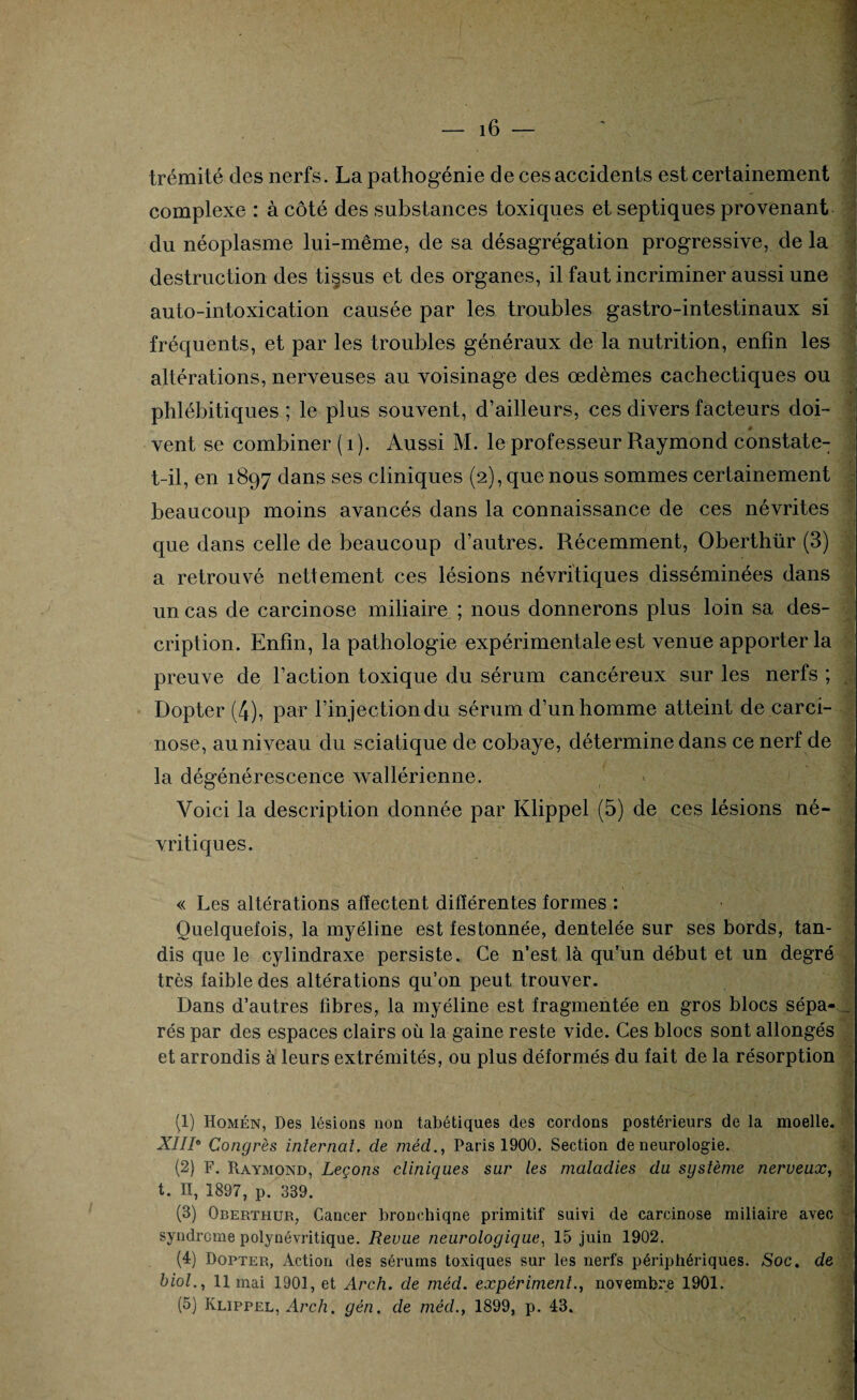 trémité des nerfs. La pathogénie de ces accidents est certainement complexe : à côté des substances toxiques et septiques provenant du néoplasme lui-même, de sa désagrégation progressive, de la destruction des tissus et des organes, il faut incriminer aussi une auto-intoxication causée par les troubles gastro-intestinaux si fréquents, et par les troubles généraux de la nutrition, enfin les altérations, nerveuses au voisinage des œdèmes cachectiques ou phlébitiques ; le plus souvent, d’ailleurs, ces divers facteurs doi- ê vent se combiner ( 1 ). Aussi M. le professeur Raymond constate- t-il, en 1897 dans ses cliniques (2), que nous sommes certainement beaucoup moins avancés dans la connaissance de ces névrites que dans celle de beaucoup d’autres. Récemment, Oberthür (3) a retrouvé nettement ces lésions névrftiques disséminées dans un cas de carcinose miliaire ; nous donnerons plus loin sa des¬ cription. Enfin, la pathologie expérimentale est venue apporter la preuve de l’action toxique du sérum cancéreux sur les nerfs ; Dopter (4), par l’injection du sérum d’un homme atteint de carci¬ nose, au niveau du sciatique de cobaye, détermine dans ce nerf de la dégénérescence wallérienne. Voici la description donnée par Klippel (5) de ces lésions né- vritiques. . « Les altérations affectent différentes formes : Quelquefois, la myéline est festonnée, dentelée sur ses bords, tan¬ dis que le cylindraxe persiste. Ce n’est là qu’un début et un degré très faible des altérations qu’on peut trouver. Dans d’autres fibres, la myéline est fragmentée en gros blocs sépa-... rés par des espaces clairs où la gaine reste vide. Ces blocs sont allongés et arrondis à leurs extrémités, ou plus déformés du fait de la résorption (1) Homén, Des lésions non tabétiques des cordons postérieurs de la moelle. XIIIe Congrès internat, de médParis 1900. Section de neurologie. (2) F. Raymond, Leçons cliniques sur les maladies du système nerveux, t. II, 1897, p. 339. (3) Oberthür, Cancer bronchiqne primitif suivi de carcinose miliaire avec syndrome polynévritique. Revue neurologique, 15 juin 1902. (4) Dopter, Action des sérums toxiques sur les nerfs périphériques. Soc. de biol., limai 1901, et Arch. de méd. expérimenta novembre 1901. (5) Klippel, Arch. gén. de méd., 1899, p. 43.