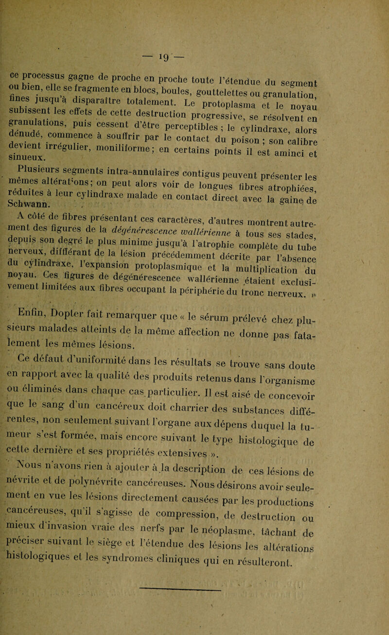 J9 — ce processus gagne de proche en proche toute l’étendue du segment u bien, elle se fragmente en blocs, boules, gouttelettes ou granulation TbTTT djTTtre t0talement- Le P-toplasma ft Te noyau sranulTion68 CeMe destruotion Progressive, se résolvenfen g anulations, puis cessent d'être perceptibles ; le cylindraxe alors dénudé, commence à souffrir par le contact du poison • son calibre ÎnVÙeuLlrrégUlier’ m0nilifOrme ; en certains P°ints U aminci et meTies TT T intra-aimuIaires contigus peuvent présenter les emes alterat-ons; on peut alors voir de longues fibres atrophiées SchwanT CyImdraxe malade ea contact direct avec la gaine dé A cote de fibres présentant ces caractères, d’autres montrent autre¬ ment des figures de la dégénérescence wallérienne à tous ses stades depuis son dqgre le plus minime jusqu’à l’atrophie complète du tube nerveux, difflerant de la lésion précédemment décrite par l'absence u cylindraxe, l’expansion protoplasmique et la multiplication du noyau Ces figures de dégénérescence wallérienne étaient exclusi¬ vement limitées aux fibres occupant la périphérie du tronc nerveux » Enfin, Dopter fait remarquer que « le sérum prélevé chez plu¬ sieurs malades atteints de la même affection ne donne pas fata- lement les mêmes lésions. Ce défaut d’uniformité dans les résultats se trouve sans doute en rapport avec la qualité des produits retenus dans l’organisme ou éliminés dans chaque cas.particulier. Il est aisé de concevoir que le sang d’un cancéreux doit charrier des substances diffé¬ rentes, non seulement suivant l’organe aux dépens duquel la tu¬ meur s’est formée, mais encore suivant le type histologique de cette dernière et ses propriétés extensives ». Nous n’avons rien à ajouter à la description de ces lésions de névrite et de polynévrite cancéreuses. Nous désirons avoir seule¬ ment en vue les lésions directement causées par les productions cancéreuses, qu’il s’agisse de compression, de destruction ou mieux d’invasion vraie des nerfs par le néoplasme, tâchant de préciser suivant le siège et l’étendue des lésions les altérations histologiques et les syndromes cliniques qui en résulteront.