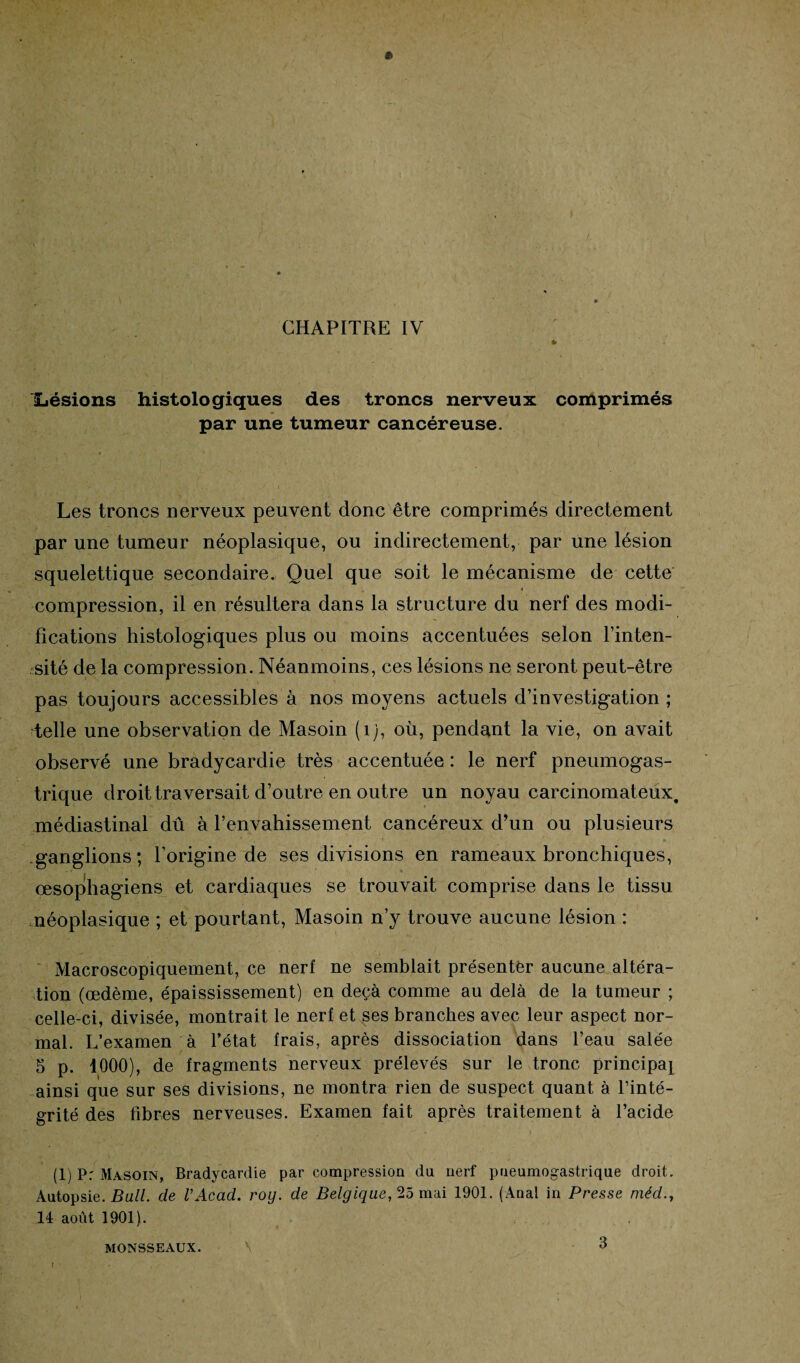 Lésions histologiques des troncs nerveux comprimés par une tumeur cancéreuse. Les troncs nerveux peuvent donc être comprimés directement par une tumeur néoplasique, ou indirectement, par une lésion squelettique secondaire. Quel que soit le mécanisme de cette compression, il en résultera dans la structure du nerf des modi¬ fications histologiques plus ou moins accentuées selon l’inten¬ sité de la compression. Néanmoins, ces lésions ne seront peut-être pas toujours accessibles à nos moyens actuels d’investigation; telle une observation de Masoin (îj, où, pendant la vie, on avait observé une bradycardie très accentuée : le nerf pneumogas¬ trique droit traversait d’outre en outre un noyau carcinomateux, médiastinal dû à l’envahissement cancéreux d’un ou plusieurs ganglions; l’origine de ses divisions en rameaux bronchiques, œsophagiens et cardiaques se trouvait comprise dans le tissu néoplasique ; et pourtant, Masoin n’y trouve aucune lésion : Macroscopiquement, ce nerf ne semblait présenter aucune altéra¬ tion (œdème, épaississement) en deçà comme au delà de la tumeur ; celle-ci, divisée, montrait le nerf et ses branches avec leur aspect nor¬ mal. L’examen à l’état frais, après dissociation dans l’eau salée 5 p. 1000), de fragments nerveux prélevés sur le tronc principal ainsi que sur ses divisions, ne montra rien de suspect quant à l’inté¬ grité des fibres nerveuses. Examen fait après traitement à l’acide (1) P: Masoin, Bradycardie par compression du nerf pneumogastrique droit. Autopsie. Bail, de l’Acad. roy. de Belgique, 25 mai 1901. (Anal in Presse méd 14 août 1901). MONSSEAUX. \ 3 I '