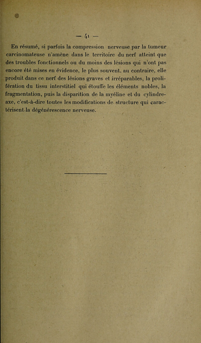 En résumé, si parfois la compression nerveuse par la tumeur carcinomateuse n’amène dans le territoire du nerf atteint que des troubles fonctionnels ou du moins des lésions qui n’ont pas encore été mises en évidence, le plus souvent, au contraire, elle produit dans ce nerf des lésions graves et irréparables, la proli¬ fération du tissu interstitiel qui étouffe les éléments nobles, la fragmentation, puis la disparition de la myéline et du cylindre- axe, c’est-à-dire toutes les modifications de structure qui carac¬ térisent.la dégénérescence nerveuse.