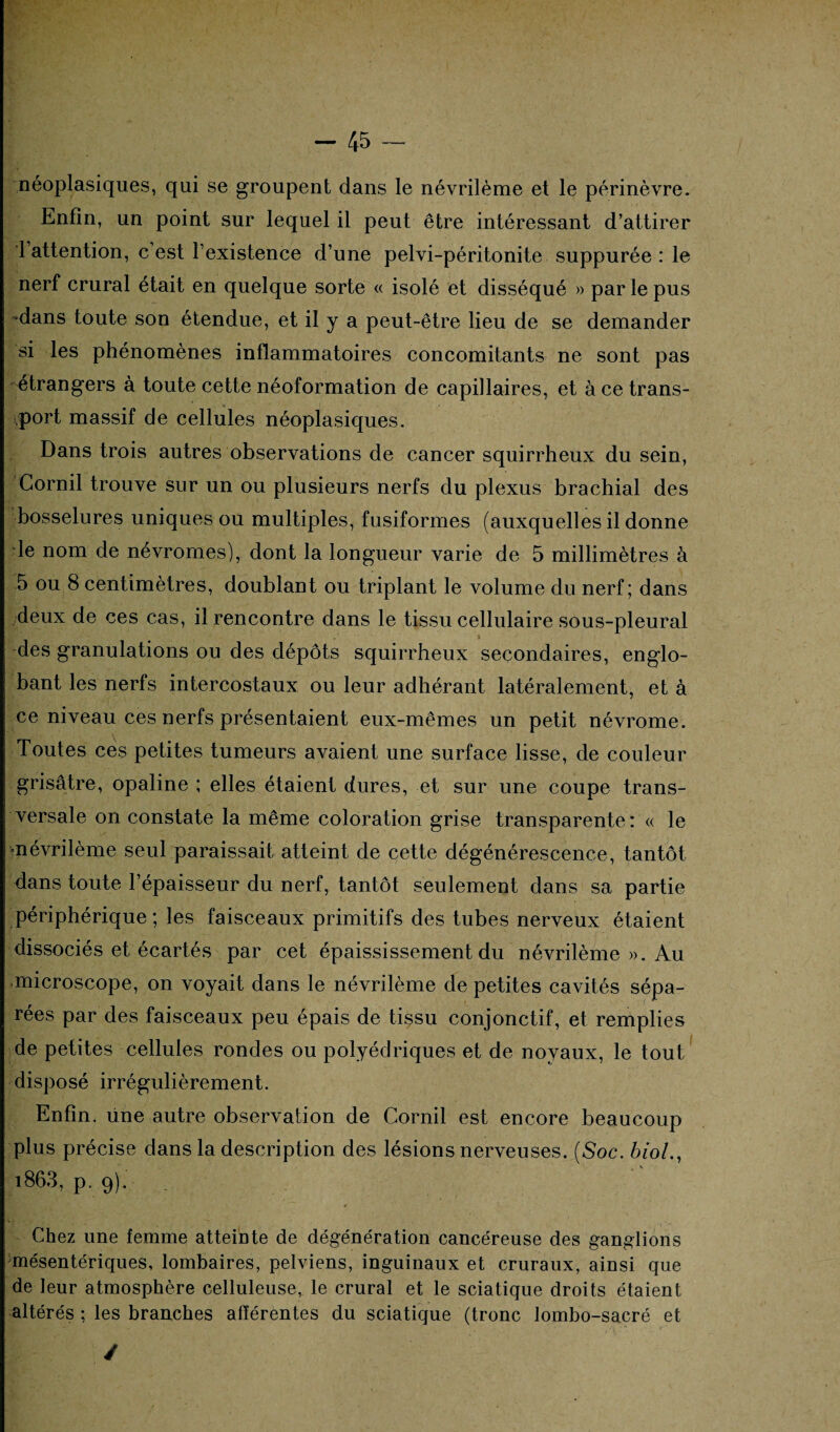 néoplasiques, qui se groupent dans le névrilème et le périnèvre. Enfin, un point sur lequel il peut être intéressant d’attirer 1 attention, c’est l’existence d’une pelvi-péritonite suppurée : le nerf crural était en quelque sorte « isolé et disséqué » par le pus -dans toute son étendue, et il y a peut-être lieu de se demander si les phénomènes inflammatoires concomitants ne sont pas étrangers à toute cette néoformation de capillaires, et à ce trans¬ port massif de cellules néoplasiques. Dans trois autres observations de cancer squirrheux du sein, Corail trouve sur un ou plusieurs nerfs du plexus brachial des bosselures uniques ou multiples, fusiformes (auxquelles il donne le nom de névromes), dont la longueur varie de 5 millimètres à 5 ou 8 centimètres, doublant ou triplant le volume du nerf; dans deux de ces cas, il rencontre dans le tissu cellulaire sous-pleural des granulations ou des dépôts squirrheux secondaires, englo¬ bant les nerfs intercostaux ou leur adhérant latéralement, et à ce niveau ces nerfs présentaient eux-mêmes un petit névrome. Toutes ces petites tumeurs avaient une surface lisse, de couleur grisâtre, opaline ; elles étaient dures, et sur une coupe trans¬ versale on constate la même coloration grise transparente: « le «névrilème seul paraissait atteint de cette dégénérescence, tantôt dans toute l’épaisseur du nerf, tantôt seulement dans sa partie périphérique; les faisceaux primitifs des tubes nerveux étaient dissociés et écartés par cet épaississement du névrilème ». Au microscope, on voyait dans le névrilème de petites cavités sépa¬ rées par des faisceaux peu épais de tissu conjonctif, et remplies de petites cellules rondes ou polyédriques et de noyaux, le tout disposé irrégulièrement. Enfin, üne autre observation de Corail est encore beaucoup plus précise dans la description des lésions nerveuses. (Soc. biol., 1863, p. 9). Chez une femme atteinte de dégénération cancéreuse des ganglions mésentériques, lombaires, pelviens, inguinaux et cruraux, ainsi que de leur atmosphère celluleuse, le crural et le sciatique droits étaient altérés ; les branches afférentes du sciatique (tronc lombo-sacré et /