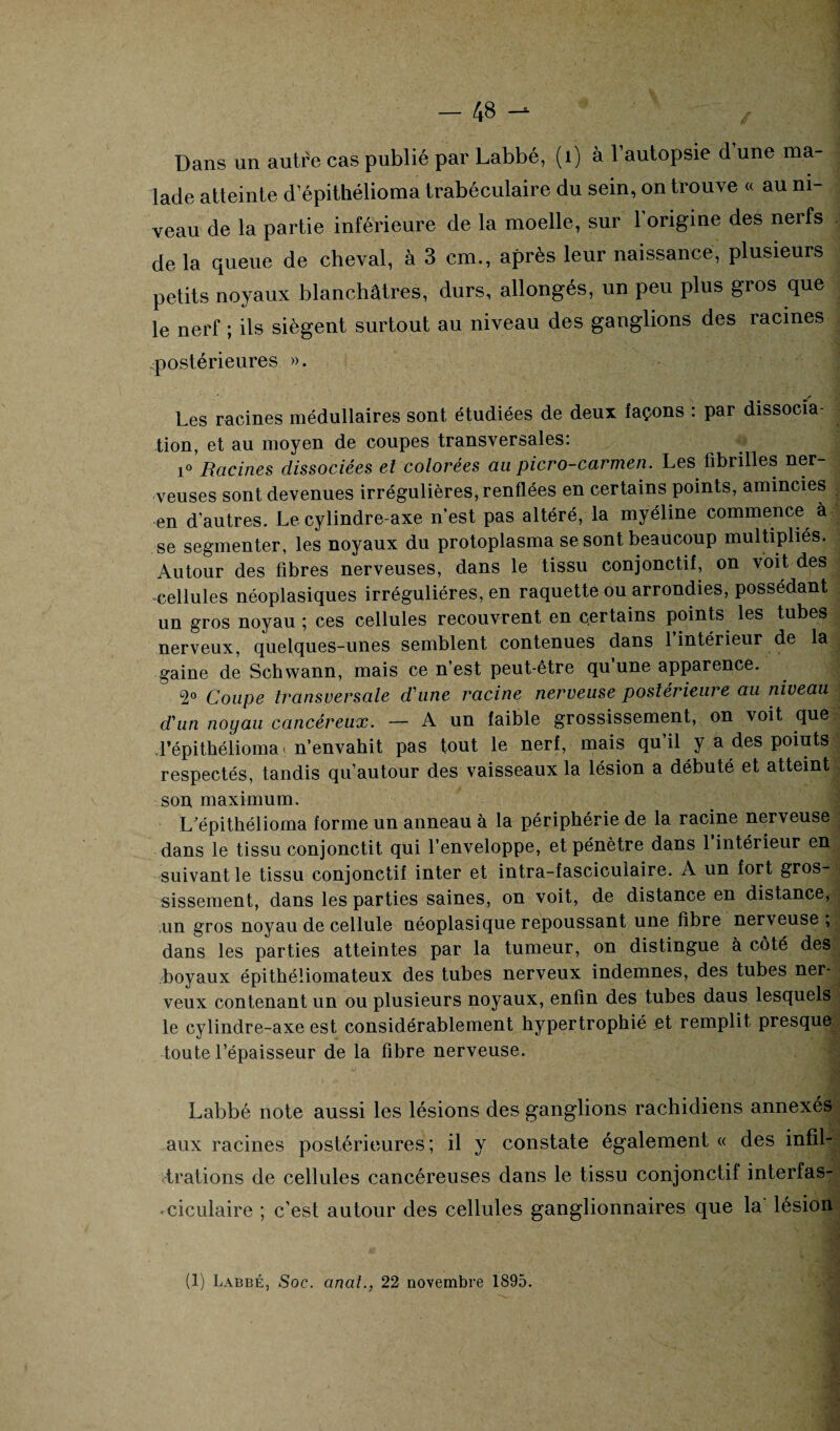 Dans un autre cas publié par Labbé, (1) à l’autopsie d une ma¬ lade atteinte d epithélioma trabéculaire du sein, on trouve « au ni¬ veau de la partie inférieure de la moelle, sur l'origine des nerfs de la queue de cheval, à 3 cm., après leur naissance, plusieurs petits noyaux blanchâtres, durs, allongés, un peu plus gros que le nerf ; ils siègent surtout au niveau des ganglions des racines postérieures ». / Les racines médullaires sont étudiées de deux façons : par dissocia¬ tion, et au moyen de coupes transversales: i° Racines dissociées et colorées au picro-carmen. Les fibrilles ner¬ veuses sont devenues irrégulières, renflées en certains points, amincies en d'autres. Le cylindre-axe n’est pas altéré, la myéline commence à se segmenter, les noyaux du protoplasma se sont beaucoup multipliés. Autour des fibres nerveuses, dans le tissu conjonctif, on voit des cellules néoplasiques irrégulières, en raquette ou arrondies, possédant un gros noyau ; ces cellules recouvrent en certains points les tubes nerveux, quelques-unes semblent contenues dans 1 intérieur de la gaine de Schwann, mais ce n’est peut-être qu’une apparence. 2° Coupe transversale d'une racine neigeuse postérieure au niveau d'un noyau cancéreux. — A un faible grossissement, on voit que. l’épithélioma-n’envahit pas tout le nerf, mais qu’il y a des points respectés, tandis qu’autour des vaisseaux la lésion a débuté et atteint son maximum. L'épithélioma forme un anneau à la périphérie de la racine nerveuse dans le tissu conjonctit qui l’enveloppe, et pénètre dans 1 intérieur en suivant le tissu conjonctif inter et intra-fascicuiaire. A un fort gros-, sissement, dans les parties saines, on voit, de distance en distance, un gros noyau de cellule néoplasique repoussant une fibre nerveuse , dans les parties atteintes par la tumeur, on distingue à côté des boyaux épithéliomateux des tubes nerveux indemnes, des tubes ner¬ veux contenant un ou plusieurs noyaux, enfin des tubes daus lesquels le cylindre-axe est considérablement hypertrophié et remplit presque toute l’épaisseur de la fibre nerveuse. Labbé note aussi les lésions des ganglions rachidiens annexés aux racines postérieures; il y constate également « des infil¬ trations de cellules cancéreuses dans le tissu conjonctif interfas- -ciculaire ; c’est autour des cellules ganglionnaires que la lésion (1) Labbé, Soc. anal., 22 novembre 1895.