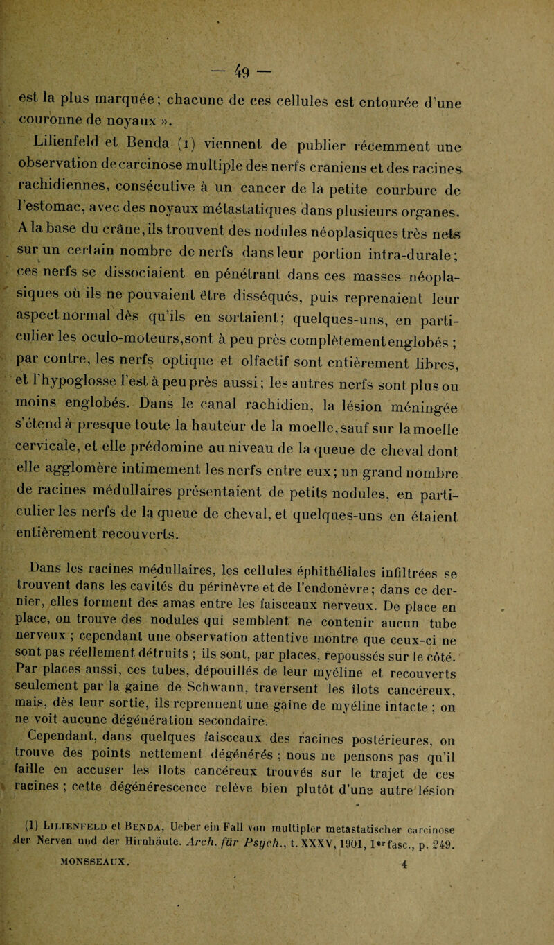 est la plus marquée ; chacune de ces cellules est entourée d’une couronne de noyaux ». Lilienfeld et Benda (i) viennent de publier récemment une observation de carcinose multiple des nerfs crâniens et des racines rachidiennes, consécutive à un cancer de la petite courbure de 1 estomac, avec des noyaux métastatiques dans plusieurs organes. A la base du crâne, ils trouvent des nodules néoplasiques très nets sur un certain nombre de nerfs dans leur portion intra-durale ; ces nerfs se dissociaient en pénétrant dans ces masses néopla¬ siques où ils ne pouvaient être disséqués, puis reprenaient leur aspect normal dès qu’ils en sortaient ; quelques-uns, en parti¬ culier les oculo-moteurs,sont à peu près complètement englobés ; par contre, les nerfs optique et olfactif sont entièrement libres, et l’hypoglosse l’est à peu près aussi; les autres nerfs sont plus ou moins englobes. Dans le canal rachidien, la lésion méningée s’étend à presque toute la hauteur de la moelle, sauf sur lamoelle cervicale, et elle prédomine au niveau de la queue de cheval dont elle agglomère intimement les nerfs entre eux; un grand nombre de racines médullaires présentaient de petits nodules, en parti¬ culier les nerfs de la queue de cheval, et quelques-uns en étaient entièrement recouverts. Dans les racines médullaires, les cellules éphithéliales infiltrées se trouvent dans les cavités du périnèvre et de l’endonèvre; dans ce der¬ nier, elles forment des amas entre les faisceaux nerveux. De place en place, on trouve des nodules qui semblent ne contenir aucun tube nerveux ; cependant une observation attentive montre que ceux-ci ne sont pas réellement détruits ; ils sont, par places, repoussés sur le côté. Par places aussi, ces tubes, dépouillés de leur myéline et recouverts seulement par la gaine de Schwann, traversent les îlots cancéreux, mais, dès leur sortie, ils reprennent une gaine de myéline intacte ; on ne voit aucune dégénération secondaire. Cependant, dans quelques faisceaux des racines postérieures, on trouve des points nettement dégénérés ; nous ne pensons pas qu’il faille en accuser les îlots cancéreux trouvés sur le trajet de ces racines ; cette dégénérescence relève bien plutôt d’une autre lésion A ■+ (1) Lilienfeld et Benda, Ueber ein Fall von raultipler metastatisclier carcinose der Nerven uud der Hirnhâute. Arch. für Psycht. XXXV, 1901, lerfasc., p. 249. MONSSEAUX. 4