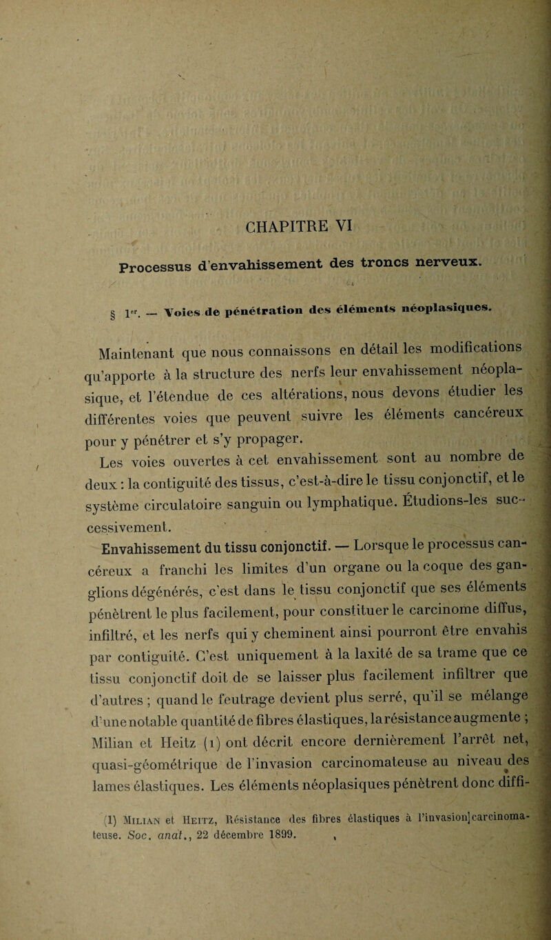 Processus d’envahissement des troncs nerveux. •V--1 ^ pr_Voies de pénétration des éléments néoplasiques. Maintenant que nous connaissons en détail les modifications qu’apporte à la structure des nerfs leur envahissement néopla¬ sique, et l’étendue de ces altérations, nous devons étudier les différentes voies que peuvent suivre les éléments cancéreux pour y pénétrer et s’y propager. Les voies ouvertes à cet envahissement sont au nombre de deux : la contiguïté des tissus, c’est-à-dire le tissu conjonctif, et le système circulatoire sanguin ou lymphatique. Étudions-lés suc¬ cessivement. Envahissement du tissu conjonctif. — Lorsque le processus can¬ céreux a franchi les limites d’un organe ou la coque des gan¬ glions dégénérés, c’est dans le tissu conjonctif que ses éléments pénètrent le plus facilement, pour constituer le carcinome diffus, infiltré, et les nerfs qui y cheminent ainsi pourront être envahis par contiguïté. C’est uniquement à la laxite de sa trame que ce tissu conjonctif doit de se laisser plus facilement infiltrer que d’autres ; quand le feutrage devient plus serré, qu’il se mélange d’une notable quantité de fibres élastiques, la résistance augmente ; Milian et Ileitz (1) ont décrit encore dernièrement l’arrêt net, quasi-géométrique de l invasion carcinomateuse au niveau^des lames élastiques. Les éléments néoplasiques pénètrent donc diffi- (1) Milian et Heitz, Résistance des fibres élastiques à l’invasion]carcinoma¬ teuse. Soc. anat., 22 décembre 1899. ,