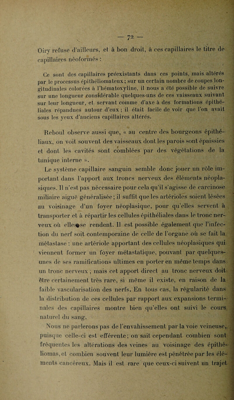 Oiry refuse d’ailleurs, et à bon droit, à ces capillaires le titre de capillaires néoformés : Ce sont des capillaires préexistants dans ces points, mais altérés par le processus épithéliomateux ; sur un certain nombre de coupes lon¬ gitudinales colorées à l’hématoxyline, il nous a été possible de suivre sur une longueur considérable quelques-uns de ces vaisseaux suivant sur leur longueur, et servant comme d’axe à des formations épithé¬ liales répandues autour d’eux; il était facile de voir que l’on avait sous les yeux d’anciens capillaires altérés. Reboul observe aussi que, « au centre des bourgeons épithé¬ liaux, on voit souvent des vaisseaux dont les parois sont épaissies et dont les cavités sont comblées par des végétations de la tunique interne ». Le système capillaire sanguin semble donc jouer un rôle im¬ portant dans l’apport aux troncs nerveux des éléments néopla¬ siques. Il n’est pas nécessaire pour cela qu’il s’agisse de carcinose miliaire aiguë généralisée ; il suffit que les artérioles soient lésées au voisinage d’un foyer néoplasique, pour qu’elles servent à transporter et à répartir les cellules épithéliales clans le tronc ner¬ veux où ellesfrse rendent. Il est possible également que l’infec¬ tion du nerf soit contemporaine de celle de l’organe où se fait la métastase : une artériole apportant des cellules néoplasiques qui viennent former un foyer métastatique, pouvant par quelques- unes de ses ramifications ultimes en porter en même temps dans un tronc nerveux ; mais cet apport direct au tronc nerveux doit être certainement très rare, si même il existe, en raison de la faible vascularisation des nerfs. En tous cas, la régularité dans la distribution de ces cellules par rapport aux expansions termi¬ nales des capillaires montre bien qu’elles ont suivi le cours naturel du sang. Nous ne parlerons pas de l’envahissement par la voie veineuse, puisque celle-ci est efférente ; on sait cependant combien sont fréquentes les altérations des veines au voisinage des épithé bornas, et combien souvent leur lumière est pénétrée par les élé¬ ments cancéreux. Mais il est rare que ceux-ci suivent un trajet -