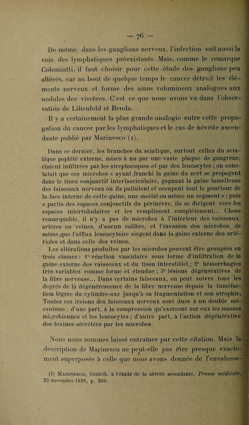 \ De même, dans les ganglions nerveux, l’infection suit aussi la voie des lymphatiques préexistants. Mais, comme le remarque Colomiatti, il faut choisir pour cette étude des ganglions peu altérés, car au bout de quelque temps le cancer détruit les élé¬ ments nerveux et forme des amas volumineux analogues aux nodules des viscères. C’est ce que nous avons vu dans l’obser¬ vation de Lilienfeld et Benda. 11 y a certainement la plus grande analogie entre cette propa¬ gation du cancer par les lymphatiques et le cas de névrite ascen- .vJ dante publié par Marinesco (1). Dans ce dernier, les branches du sciatique, surtout celles du scia¬ tique poplété externe, mises à nu par une vaste plaque de gangrène, étaient infiltrées par les streptocoques et par des leucocytes ; on cons¬ tatait que ces microbes « ayant franchi la gaine du nerf se propagent dans le tissu conjonctif interfasciculaire, gagnant la gaine lamelleuse des faisceaux nerveux où ils pullulent et occupent tout le pourtour de la face interne de cette gaine, une moitié ou même un segment » ; puis « partis des espaces conjonctifs du périnèvre, ils se dirigent vers les espaces inter tubulaires et les remplissent complètement... Chose remarquable, il n’y a pas de microbes à l’intérieur des vaisseaux, artères ou veines, d’aucun calibre, et l’invasion des microbes, de même que l’afflux leucocytaire siègent dans la gaine externe des arté¬ rioles et dans celle des veines. Les altérations produites par les microbes peuvent être groupées en trois classes: 1° réaction vasculaire sous forme d’infiltration de là gaine externe des vaisseaux et du tissu interstitiel ; 2° hémorrhagies très variables comme forme et étendue ; 3° lésions dégénératives de la fibre nerveuse... Dans certains faisceaux, on peut suivre tous les degrés de la dégénérescence de la fibre nerveuse depuis la tuméfac¬ tion légère du cylindre-axe jusqu’à sa fragmentation et son atrophie. Toutes ces lésions des faisceaux nerveux sont dues à un double mé¬ canisme : d’une part, à la compression qu’exercent sur eux les masses microbiennes et les leucocytes ; d’autre part, à l’action dégénérative des toxines sécrétées par les microbes. Nous nous sommes laissé entraîner par cette citation. Mais la description de Marinesco ne peut-elle pas être presque exacte¬ ment superposée à celle que nous avons donnée de l’envahisse- , (1) Marinesco, Contrib. à l’étude de la névrite ascendante. Presse médicalet 23 novembre 1898, p. 308.