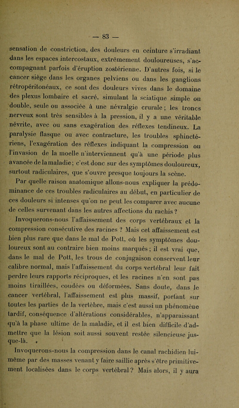 sensation de constriction, des douleurs en ceinture s’irradiant dans les espaces intercostaux, extrêmement douloureuses, s’ac¬ compagnant parfois d’éruption zostérienne. D’autres fois, si le cancer siège dans les organes pelviens ou dans les ganglions rétropéritonéaux, ce sont des douleurs vives dans le domaine des plexus lombaire et sacré, simulant la sciatique simple ou double, seule ou associée à une névralgie crurale ; les troncs nerveux sont ties sensibles a la pression, il y a une véritable névrite, avec ou sans exagération des réflexes tendineux. La paralysie flasque ou avec contracture, les troubles sphincté¬ riens, 1 exagération des réflexes indiquant la compression ou l’invasion de la moelle n’interviennent qu’à une période plus avancée delamaladie ; c’est donc sur des symptômes douloureux, surtout radiculaires, que s’ouvre presque toujours la scène. Par quelle raison anatomique allons-nous expliquer la prédo¬ minance de ces troubles radiculaires au début, en particulier de ces douleurs si intenses qu’on ne peut les comparer avec aucune de celles survenant dans les autres affections du rachis ? Invoquerons-nous l’affaissement des corps vertébraux et la compression consécutive des racines ? Mais cet affaissement est bien plus rare que dans le mal de Pott, où les symptômes dou¬ loureux sont au contraire bien moins marqués ; il est vrai que, dans le mal de Pott, les trous de conjugaison conservent leur calibre normal, mais l’affaissement du corps vertébral leur fait perdre leurs rapports réciproques, et les racines n’en sont pas moins tiraillées, coudées ou déformées. Sans doute, dans le cancer vertébral, l’affaissement est plus massif, portant sur toutes les parties de la vertèbre, mais c’est aussi un phénomène tardif, conséquence d’altérations considérables, n’apparaissant qu’à la phase ultime de la maladie, et il est bien difficile d’ad¬ mettre que la lésion soit aussi souvent restée silencieuse jus¬ que-là. * Invoquerons-nous la compression dans le canal rachidien lui- même par des masses venant y faille saillie après s’être primitive¬ ment localisées dans le corps vertébral ? Mais alors, il y aura