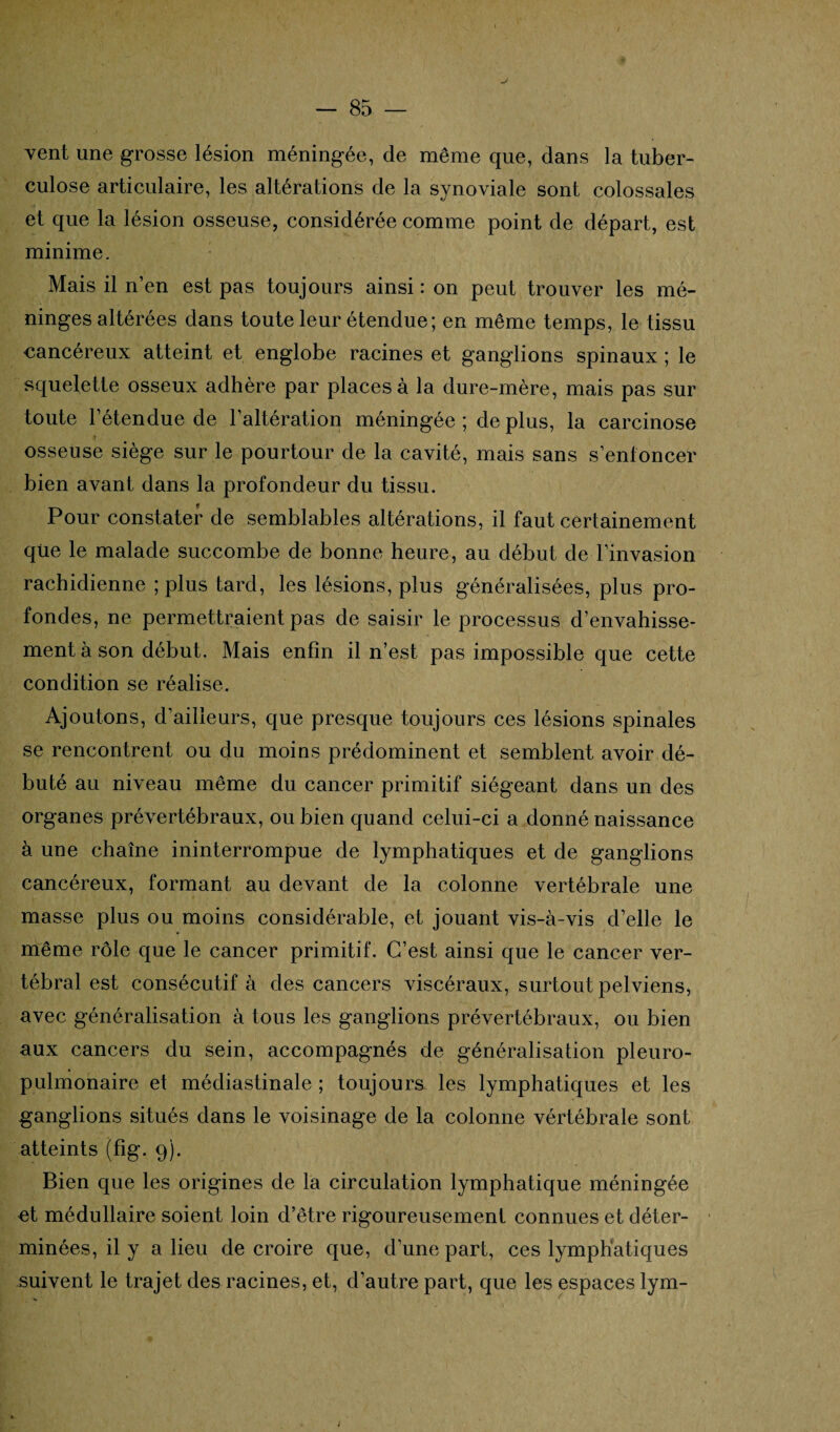 vent une grosse lésion méningée, de même que, dans la tuber¬ culose articulaire, les altérations de la synoviale sont colossales et que la lésion osseuse, considérée comme point de départ, est minime. Mais il n’en est pas toujours ainsi : on peut trouver les mé¬ ninges altérées dans toute leur étendue; en même temps, le tissu cancéreux atteint et englobe racines et ganglions spinaux ; le squelette osseux adhère par places à la dure-mère, mais pas sur toute l’étendue de l’altération méningée ; de plus, la carcinose osseuse siège sur le pourtour de la cavité, mais sans s’enfoncer bien avant dans la profondeur du tissu. Pour constater de semblables altérations, il faut certainement que le malade succombe de bonne heure, au début de l’invasion rachidienne ; plus tard, les lésions, plus généralisées, plus pro¬ fondes, ne permettraient pas de saisir le processus d’envahisse¬ ment à son début. Mais enfin il n’est pas impossible que cette condition se réalise. Ajoutons, d’ailleurs, que presque toujours ces lésions spinales se rencontrent ou du moins prédominent et semblent avoir dé¬ buté au niveau même du cancer primitif siégeant dans un des organes prévertébraux, ou bien quand celui-ci a donné naissance à une chaîne ininterrompue de lymphatiques et de ganglions cancéreux, formant au devant de la colonne vertébrale une masse plus ou moins considérable, et jouant vis-à-vis d’elle le même rôle que le cancer primitif. C’est ainsi que le cancer ver¬ tébral est consécutif à des cancers viscéraux, surtout pelviens, avec généralisation à tous les ganglions prévertébraux, ou bien aux cancers du sein, accompagnés de généralisation pleuro¬ pulmonaire et médiastinale ; toujours les lymphatiques et les ganglions situés dans le voisinage de la colonne vértébrale sont atteints (fig. 9). Bien que les origines de la circulation lymphatique méningée et médullaire soient loin d’être rigoureusement connues et déter¬ minées, il y a lieu de croire que, d’une part, ces lymphatiques suivent le trajet des racines, et, d’autre part, que les espaces lym-