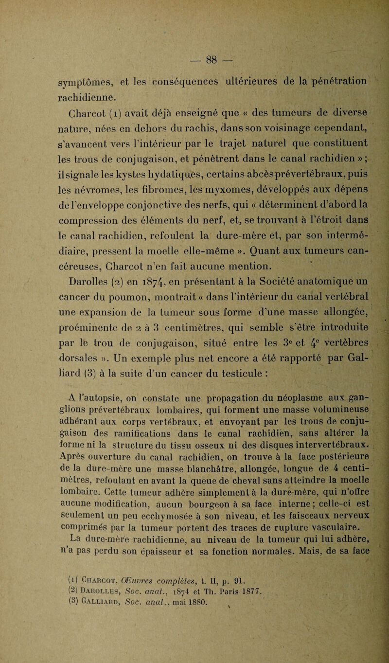 symptômes, et les conséquences ultérieures de la pénétration rachidienne. Charcot (1) avait déjà enseigné que « des tumeurs de diverse nature, nées en dehors du rachis, dans son voisinage cependant, s’avancent vers l’intérieur par le trajet naturel que constituent les trous de conjugaison, et pénètrent dans le canal rachidien » ; il signale les kystes hydatiques, certains abcès prévertébraux, puis les névromes, les fibromes, les myxomes, développés aux dépens de l’enveloppe conjonctive des nerfs, qui « déterminent d’abord la compression des éléments du nerf, et, se trouvant à l’étroit dans le canal rachidien, refoulent la dure-mère et, par son intermé¬ diaire, pressent la moelle elle-même ». Quant aux tumeurs can¬ céreuses, Charcot n’en fait aucune mention. Darolles (2) en 1874, en présentant à la Société anatomique un cancer du poumon, montrait « dans l’intérieur du canal vertébral une expansion de la tumeur sous forme d’une masse allongée, proéminente de 2 à 3 centimètres, qui semble s’être introduite par le trou de conjugaison, situé entre les 3e et 4e vertèbres dorsales ». Un exemple plus net encore a été rapporté par Gai¬ llard (3) à la suite d’un cancer du testicule : A l’autopsie, on constate une propagation du néoplasme aux gan¬ glions prévertébraux lombaires, qui forment une masse volumineuse adhérant aux corps vertébraux, et envoyant par les trous de conju¬ gaison des ramifications dans le canal rachidien, sans altérer la forme ni la structure du tissu osseux ni des disques intervertébraux. Après ouverture du canal rachidien, on trouve à la face postérieure de la dure-mère une masse blanchâtre, allongée, longue de 4 centi¬ mètres, refoulant en avant la queue de cheval sans atteindre la moelle lombaire. Cette tumeur adhère simplement à la dure-mère, qui n’oflre aucune modification, aucun bourgeon à sa face interne ; celle-ci est seulement un peu ecchymosée à son niveau, et les faisceaux nerveux comprimés par la tumeur portent des traces de rupture vasculaire. La dure-mère rachidienne, au niveau de la tumeur qui lui adhère, n a pas perdu son épaisseur et sa fonction normales. Mais, de sa face (1) Charcot, Œuvres complètes, t. II, p. 91. (2) Darolles, Soc. cincit187! et Th. Paris 1877. (3) Galliard, Soc. analmai 1880. V