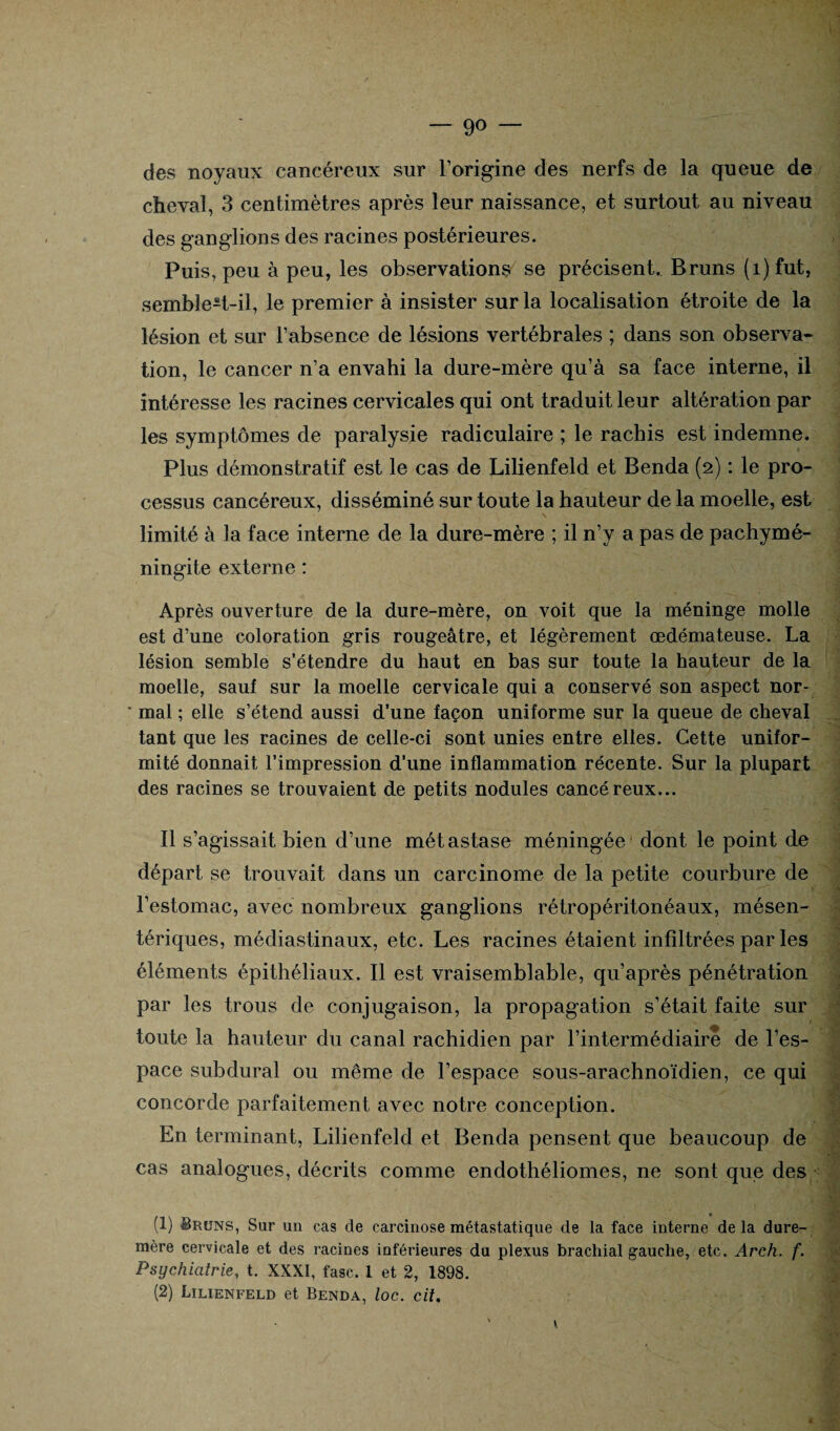 — go des noyaux cancéreux sur l’origine des nerfs de la queue de cheval, 3 centimètres après leur naissance, et surtout au niveau des ganglions des racines postérieures. Puis, peu à peu, les observations se précisent. Bruns (i)fut, semble-t-il, le premier à insister sur la localisation étroite de la lésion et sur l’absence de lésions vertébrales ; dans son observa¬ tion, le cancer n’a envahi la dure-mère qu’à sa face interne, il intéresse les racines cervicales qui ont traduit leur altération par les symptômes de paralysie radiculaire ; le rachis est indemne. Plus démonstratif est le cas de Lilienfeld et Benda (2) : le pro- cessus cancéreux, disséminé sur toute la hauteur de la moelle, est limité à la face interne de la dure-mère ; il n’v a pas de pachymé- ningite externe : Après ouverture de la dure-mère, on voit que la méninge molle est d’une coloration gris rougeâtre, et légèrement œdémateuse. La lésion semble s’étendre du haut en bas sur toute la hauteur de la moelle, saut sur la moelle cervicale qui a conservé son aspect nor- ‘ mal ; elle s’étend aussi d’une façon uniforme sur la queue de cheval tant que les racines de celle-ci sont unies entre elles. Cette unifor¬ mité donnait l’impression d’une inflammation récente. Sur la plupart des racines se trouvaient de petits nodules cancéreux... - '1 Il s'agissait bien d'une métastase méningée dont le point de départ se trouvait dans un carcinome de la petite courbure de l’estomac, avec nombreux ganglions rétropéritonéaux, mésen¬ tériques, médiastinaux, etc. Les racines étaient infiltrées par les éléments épithéliaux. Il est vraisemblable, qu’après pénétration par les trous de conjugaison, la propagation s’était faite sur toute la hauteur du canal rachidien par l’intermédiaire de l’es¬ pace subdural ou même de l’espace sous-arachnoïdien, concorde parfaitement avec notre conception. En terminant, Lilienfeld et Benda pensent que beaucoup de cas analogues, décrits comme endothéliomes, ne sont que des (1) Bruns, Sur un cas de carcinose métastatique de la face interne de la dure- mère cervicale et des racines inférieures du plexus brachial gauche, etc. Arch. f. Psychiatrie, t. XXXI, fasc, 1 et 2, 1898. (2) Lilienfeld et Benda, loc. cit. * t