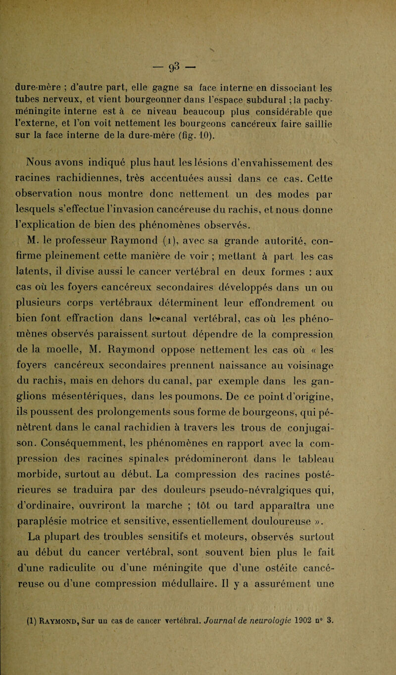 dure-mère ; d’autre part, elle gagne sa face interne en dissociant les tubes nerveux, et vient bourgeonner dans l’espace subdural ; la pachy- méningite interne est à ce niveau beaucoup plus considérable que l’externe, et l’on voit nettement les bourgeons cancéreux faire saillie sur la face interne de la dure-mère (fig. 10). Nous avons indiqué plus haut les lésions d’envahissement des racines rachidiennes, très accentuées aussi dans ce cas. Cette observation nous montre donc nettement un des modes par- lesquels s’effectue l’invasion cancéreuse du rachis, et nous donne l’explication de bien des phénomènes observés. M. le professeur Raymond (1), avec sa grande autorité, con¬ firme pleinement cette manière de voir ; mettant à part les cas latents, il divise aussi le cancer vertébral en deux formes : aux cas où les foyers cancéreux secondaires développés dans un ou plusieurs corps vertébraux déterminent leur effondrement ou bien font effraction dans le*canal vertébral, cas où les phéno¬ mènes observés paraissent surtout dépendre de la compression de la moelle, M. Raymond oppose nettement les cas où « les foyers cancéreux secondaires prennent naissance au voisinage du rachis, mais en dehors du canal, par exemple dans les gan¬ glions mésentériques, dans les poumons. De ce point d’origine, ils poussent des prolongements sous forme de bourgeons, qui pé¬ nètrent dans le canal rachidien à travers les trous de conjugai¬ son. Conséquemment, les phénomènes en rapport avec la com¬ pression des racines spinales prédomineront dans le tableau morbide, surtout au début. La compression des racines posté¬ rieures se traduira par des douleurs pseudo-névralgiques qui, d’ordinaire, ouvriront la marche ; tôt ou tard apparaîtra une paraplésie motrice et sensitive, essentiellement douloureuse ». La plupart des troubles sensitifs et moteurs, observés surtout au début du cancer vertébral, sont souvent bien plus le fait d’une radiculite ou d’une méningite que d’une ostéite cancé¬ reuse ou d’une compression médullaire. R y a assurément une