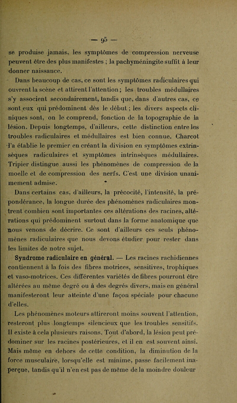 se produise jamais, les symptômes de compression nerveuse peuvent être des plus manifestes ; la pachyméningite suffit à leur donner naissance. Dans beaucoup de cas, ce sont les symptômes radiculaires qui ouvrent la scène et attirent l’attention; les troubles médullaires s’y associent secondairement, tandis que, dans d’autres cas, ce sont eux qui prédominent dès le début ; les divers aspects cli¬ niques sont, on le comprend, fonction de la topographie de la lésion. Depuis longtemps, d’ailleurs, cette distinction entre les troubles radiculaires et médullaires est bien connue. Charcot •l’a établie le premier en créant la division en symptômes extrin¬ sèques radiculaires et symptômes intrinsèques médullaires. Tripier distingue aussi les phénomènes de compression de la moelle et de compression des nerfs. C’est une division unani¬ mement admise. * Dans certains cas, d’ailleurs, la précocité, l’intensité, la pré¬ pondérance, la longue durée des phénomènes radiculaires mon¬ trent combien sont importantes ces altérations des racines, alté¬ rations qui prédominent surtout dans la forme anatomique que nous venons de décrire. Ce sont d’ailleurs ces seuls phéno¬ mènes radiculaires que nous devons étudier pour rester dans les limites de notre sujet. Syndrome radiculaire en général. — Les racines rachidiennes contiennent à la fois des fibres motrices, sensitives, trophiques et vaso-motrices. Ces différentes variétés de fibres pourront être altérées au même degré ou à des degrés divers, mais en général manifesteront leur atteinte d’une façon spéciale pour chacune d’elles. Les phénomènes moteurs attireront moins souvent l’attention, resteront plus longtemps silencieux que les troubles sensitifs. Il existe à cela plusieurs raisons. Tout d’abord, la lésion peut pré¬ dominer sur les racines postérieures, et il en est souvent ainsi. Mais même en dehors de cette condition, la diminution de la force musculaire, lorsqu’elle est minime, passe facilement ina¬ perçue, tandis qu’il n’en est pas de même de la moindre douleur