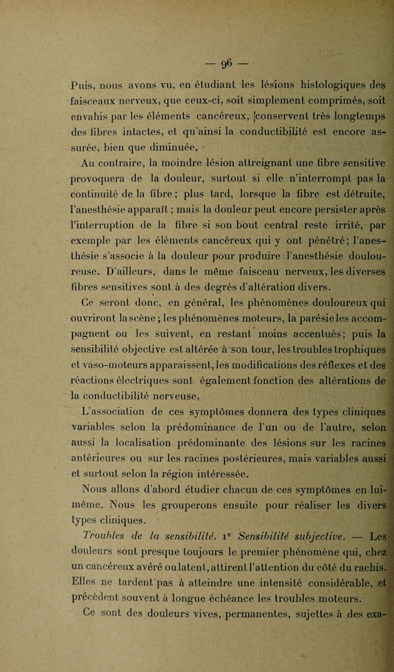 Puis, nous avons vu, en étudiant les lésions histologiques des faisceaux nerveux, que ceux-ci, soit simplement comprimés, soit envahis par les éléments cancéreux, [conservent très longtemps des fibres intactes, et qu'ainsi la conductibilité est encore as¬ surée, bien que diminuée. • Au contraire, la moindre lésion atteignant une fibre sensitive provoquera de la douleur, surtout si elle n’interrompt pas la continuité de la fibre ; plus tard, lorsque la fibre est détruite, l’anesthésie apparaît ; mais la douleur peut encore persister après l’interruption de la fibre si son bout central reste irrité, par exemple par les éléments cancéreux qui y ont pénétré; l’anes¬ thésie s’associe à la douleur pour produire l’anesthésie doulou¬ reuse. D’ailleurs, dans le même faisceau nerveux, les diverses fibres sensitives sont à des degrés d’altération divers. Ce seront donc, en général, les phénomènes douloureux qui ouvriront la scène ; les phénomènes moteurs, la parésie les accom¬ pagnent ou les suivent, en restant moins accentués; puis la sensibilité objective est altérée^àrsun tour, les troubles trophiques et vaso-moteurs apparaissent, les modifications des réflexes et des réactions électriques sont également fonction des altérations de la conductibilité nerveuse, L’association de ces symptômes donnera des types cliniques variables selon la prédominance de l’un ou de l’autre, selon aussi la localisation prédominante des lésions sur les racines antérieures ou sur les racines postérieures, mais variables aussi et surtout selon la région intéressée. J Nous allons d’abord étudier chacun de ces symptômes en lui- même. Nous les grouperons ensuite pour réaliser les divers types cliniques. Troubles de la sensibilité. i° Sensibilité subjective. — Les douleurs sont presque toujours le premier phénomène qui, chez un cancéreux avéré oulatent, attirent l’attention du côté du rachis. Elles ne tardent pas à atteindre une intensité considérable, et précèdent souvent à longue échéance les troubles moteurs. Ce sont des douleurs vives, permanentes, sujettes à des exa-