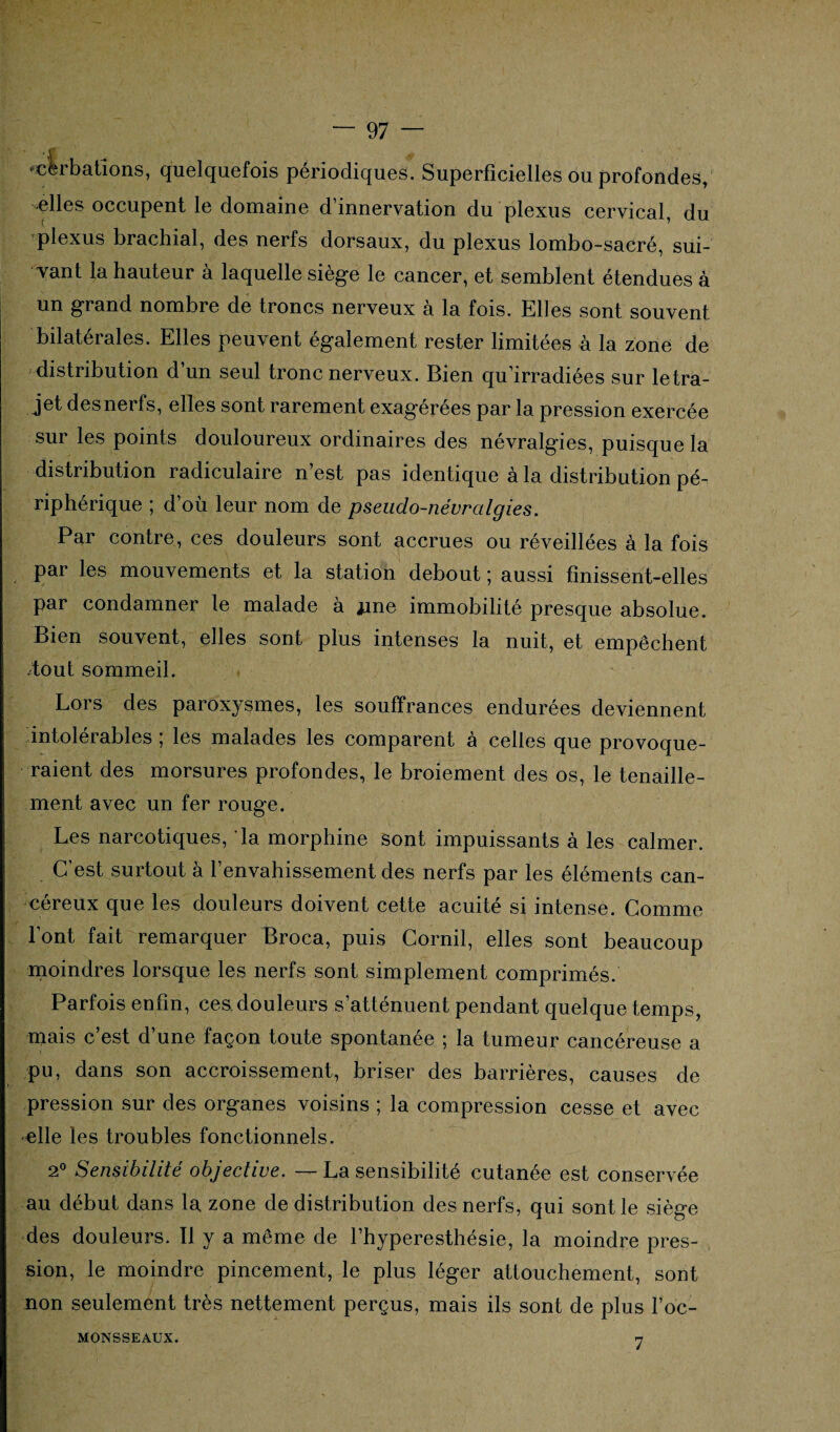 ^cirbâtions, quelquefois périodiques. Superficielles ou profondes, -elles occupent le domaine d’innervation du plexus cervical du plexus brachial, des nerfs dorsaux, du plexus lombo-sacré, sui¬ vant la hauteur à laquelle siège le cancer, et semblent étendues à un grand nombre de troncs nerveux à la fois. Elles sont souvent bilatérales. Elles peuvent également rester limitées à la zone de distribution d’un seul tronc nerveux. Bien qu’irradiées sur le tra¬ jet des nerfs, elles sont rarement exagérées par la pression exercée sur les points douloureux ordinaires des névralgies, puisque la distribution radiculaire n’est pas identique à la distribution pé¬ riphérique ; d’où leur nom de pseudo-névralgies. Par contre, ces douleurs sont accrues ou réveillées à la fois par les mouvements et la station debout ; aussi finissent-elles par condamner le malade à jme immobilité presque absolue. Bien souvent, elles sont plus intenses la nuit, et empêchent /tout sommeil. Lors des paroxysmes, les souffrances endurées deviennent intolérables ; les malades les comparent à celles que provoque¬ raient des morsures profondes, le broiement des os, le tenaille- ment avec un fer rouge. Les narcotiques, la morphine sont impuissants à les calmer. C’est surtout à l’envahissement des nerfs par les éléments can¬ céreux que les douleurs doivent cette acuité si intense. Comme font fait remarquer Broca, puis Corail, elles sont beaucoup moindres lorsque les nerfs sont simplement comprimés. Parfois enfin, ces douleurs s’atténuent pendant quelque temps, mais c’est d’une façon toute spontanée ; la tumeur cancéreuse a pu, dans son accroissement, briser des barrières, causes de pression sur des organes voisins ; la compression cesse et avec •elle les troubles fonctionnels. 2° Sensibilité objective. — La sensibilité cutanée est conservée au début dans la zone de distribution des nerfs, qui sont le siège des douleurs. Il y a même de l’hyperesthésie, la moindre pres¬ sion, le moindre pincement, le plus léger attouchement, sont non seulement très nettement perçus, mais ils sont de plus l’oc- MONSSEAUX. 7
