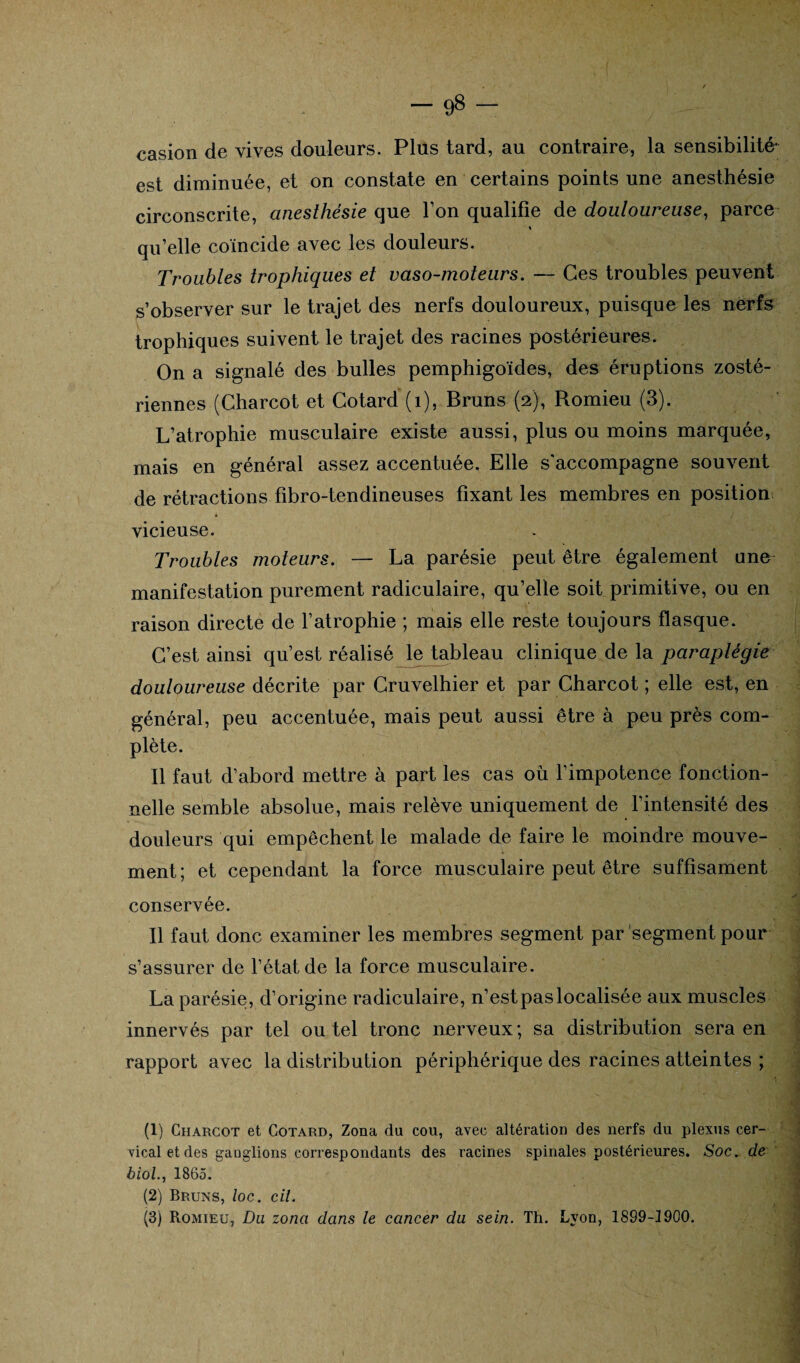 casion de vives douleurs. Plus tard, au contraire, la sensibilité- est diminuée, et on constate en certains points une anesthésie circonscrite, anesthésie que l’on qualifie de douloureuse, parce » qu’elle coïncide avec les douleurs. Troubles trophiques et vaso-moteurs. — Ces troubles peuvent s’observer sur le trajet des nerfs douloureux, puisque les nerfs trophiques suivent le trajet des racines postérieures. On a signalé des bulles pemphigoïdes, des éruptions zosté- riennes (Charcot et Cotard (1), Bruns (2), Romieu (3). L’atrophie musculaire existe aussi, plus ou moins marquée, mais en général assez accentuée. Elle s'accompagne souvent de rétractions fibro-tendineuses fixant les membres en position vicieuse. Troubles moteurs. — La parésie peut être également une manifestation purement radiculaire, qu’elle soit primitive, ou en raison directe de l’atrophie ; mais elle reste toujours flasque. C’est ainsi qu’est réalisé le^ableau clinique de la paraplégie douloureuse décrite par Cruvelhier et par Charcot ; elle est, en général, peu accentuée, mais peut aussi être à peu près com¬ plète. Il faut d’abord mettre à part les cas où l’impotence fonction¬ nelle semble absolue, mais relève uniquement de l’intensité des douleurs qui empêchent le malade de faire le moindre mouve¬ ment; et cependant la force musculaire peut être suffîsament conservée. Il faut donc examiner les membres segment par segment pour s’assurer de l’état de la force musculaire. La parésie, d’origine radiculaire, n’estpaslocalisée aux muscles innervés par tel ou tel tronc nerveux; sa distribution sera en rapport avec la distribution périphérique des racines atteintes ; (1) Charcot et Cotard, Zona du cou, avec altération des nerfs du plexus cer¬ vical et des ganglions correspondants des racines spinales postérieures. Soc. de biol., 1865. (2) Bruns, loc. cil. (3) Romieu, Du zona dans le cancer du sein. Th. Lyon, 1899-1900.