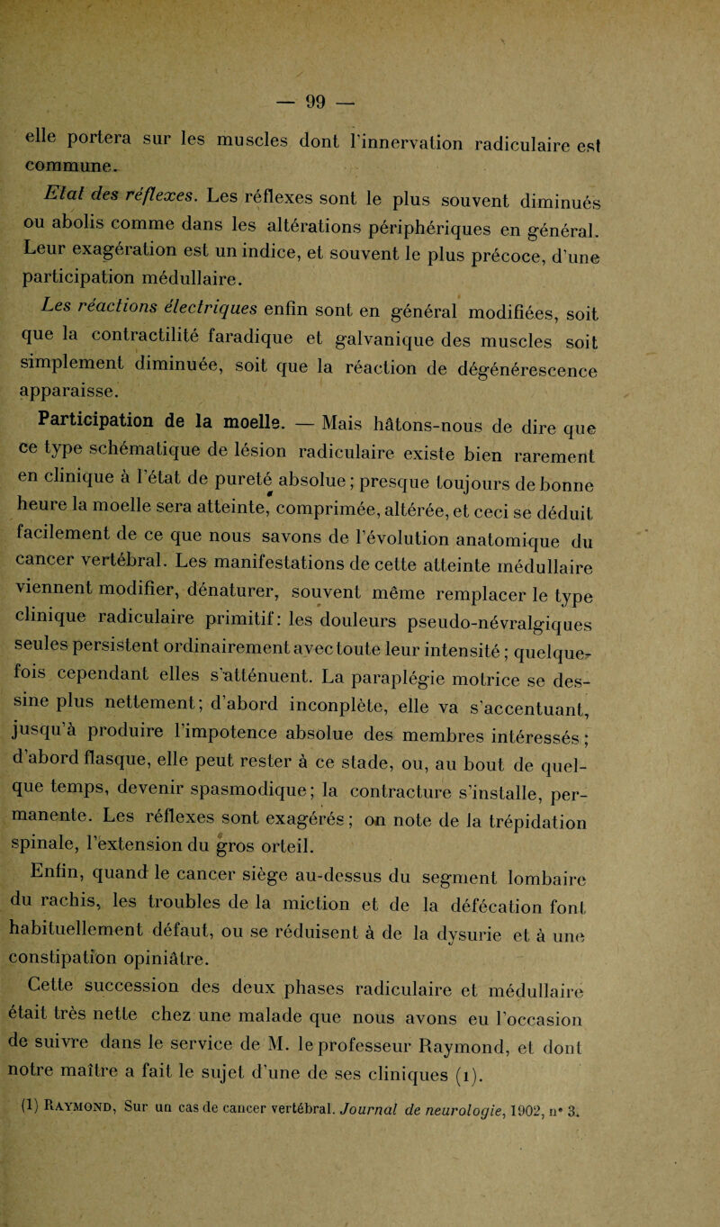elle portera sur les muscles dont l'innervation radiculaire est commune. Etat des réflexes. Les réflexes sont le plus souvent diminués ou abolis comme dans les altérations périphériques en général. Leur exagération est un indice, et souvent le plus précoce, d’une participation médullaire. Les réactions électriques enfin sont en général modifiées, soit que la contractilité faradique et galvanique des muscles soit simplement diminuée, soit que la réaction de dégénérescence apparaisse. Participation de la moelle. — Mais hâtons-nous de dire que ce type schématique de lésion radiculaire existe bien rarement en clinique à l’état de pureté absolue ; presque toujours de bonne heure la moelle sera atteinte, comprimée, altérée, et ceci se déduit facilement de ce que nous savons de l’évolution anatomique du cancer vertébral. Les manifestations de cette atteinte médullaire viennent modifier, dénaturer, souvent même remplacer le type clinique radiculaire primitif : les douleurs pseudo-névralgiques seules persistent ordinairement avec toute leur intensité ; quelque^ fois cependant elles s'atténuent. La paraplégie motrice se des¬ sine plus nettement; d’abord inconplète, elle va s’accentuant, jusqu’à produire l’impotence absolue des membres intéressés; d’abord flasque, elle peut rester à ce stade, ou, au bout de quel¬ que temps, devenir spasmodique; la contracture s’installe, per¬ manente. Les réflexes sont exagérés; on note de la trépidation spinale, l’extension du gros orteil. Enfin, quand le cancer siège au-dessus du segment lombaire du rachis, les troubles de la miction et de la défécation font habituellement défaut, ou se réduisent à de la dysurie et à une constipation opiniâtre. Cette succession des deux phases radiculaire et médullaire était très nette chez une malade que nous avons eu 1 occasion de suivre dans le service de M. le professeur Raymond, et dont notre maître a fait le sujet d’une de ses cliniques (1).