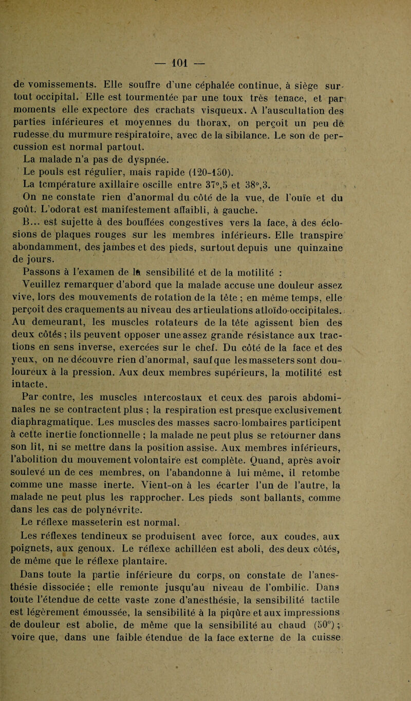 de vomissements. Elle souffre d'une céphalée continue, à siège sur¬ tout occipital. Elle est tourmentée par une toux très tenace, et par moments elle expectore des crachats visqueux. A l’auscultation des parties inférieures et moyennes du thorax, on perçoit un peu de rudesse du murmure respiratoire, avec delà sibilance. Le son de per¬ cussion est normal partout. La malade n’a pas de dyspnée. Le pouls est régulier, mais rapide (120-130). La température axillaire oscille entre 37°,5 et 38°,3. On ne constate rien d’anormal du côté de la vue, de l’ouïe et du goût. L’odorat est manifestement affaibli, à gauche. B... est sujette à des bouffées congestives vers la face, à des éclo¬ sions de plaques rouges sur les membres inférieurs. Elle transpire abondamment, des jambes et des pieds, surtout depuis une quinzaine de jours. Passons à l’examen de Ift sensibilité et de la motilité : Veuillez remarquer d’abord que la malade accuse une douleur assez vive, lors des mouvements de rotation de la tête ; en même temps, elle perçoit des craquements au niveau des articulations atloïdo-occipitales. Au demeurant, les muscles rotateurs de la tête agissent bien des deux côtés ; ils peuvent opposer une assez grande résistance aux trac¬ tions en sens inverse, exercées sur le chef. Du côté de la face et des yeux, on ne découvre rien d’anormal, sauf que les masseters sont dou¬ loureux à la pression. Aux deux membres supérieurs, la motilité est intacte. Par contre, les muscles intercostaux et ceux des parois abdomi¬ nales ne se contractent plus ; la respiration est presque exclusivement diaphragmatique. Les muscles des masses sacro-lombaires participent à cette inertie fonctionnelle ; la malade ne peut plus se retourner dans son lit, ni se mettre dans la position assise. Aux membres inférieurs, l’abolition du mouvement volontaire est complète. Quand, après avoir soulevé un de ces membres, on l’abandonne à lui même, il retombe comme une masse inerte. Vient-on à les écarter l’un de l’autre, la malade ne peut plus les rapprocher. Les pieds sont ballants, comme dans les cas de polynévrite. Le réflexe masseterin est normal. Les réflexes tendineux se produisent avec force, aux coudes, aux poignets, aux genoux. Le réflexe achilléen est aboli, des deux côtés, de même que le réflexe plantaire. Dans toute la partie inférieure du corps, on constate de l’anes¬ thésie dissociée ; elle remonte jusqu’au niveau de l’ombilic. Dan9 toute l’étendue de cette vaste zone d’anesthésie, la sensibilité tactile est légèrement émoussée, la sensibilité à la piqûre et aux impressions de douleur est abolie, de même que la sensibilité au chaud (50°) ; voire que, dans une faible étendue de la face externe de la cuisse