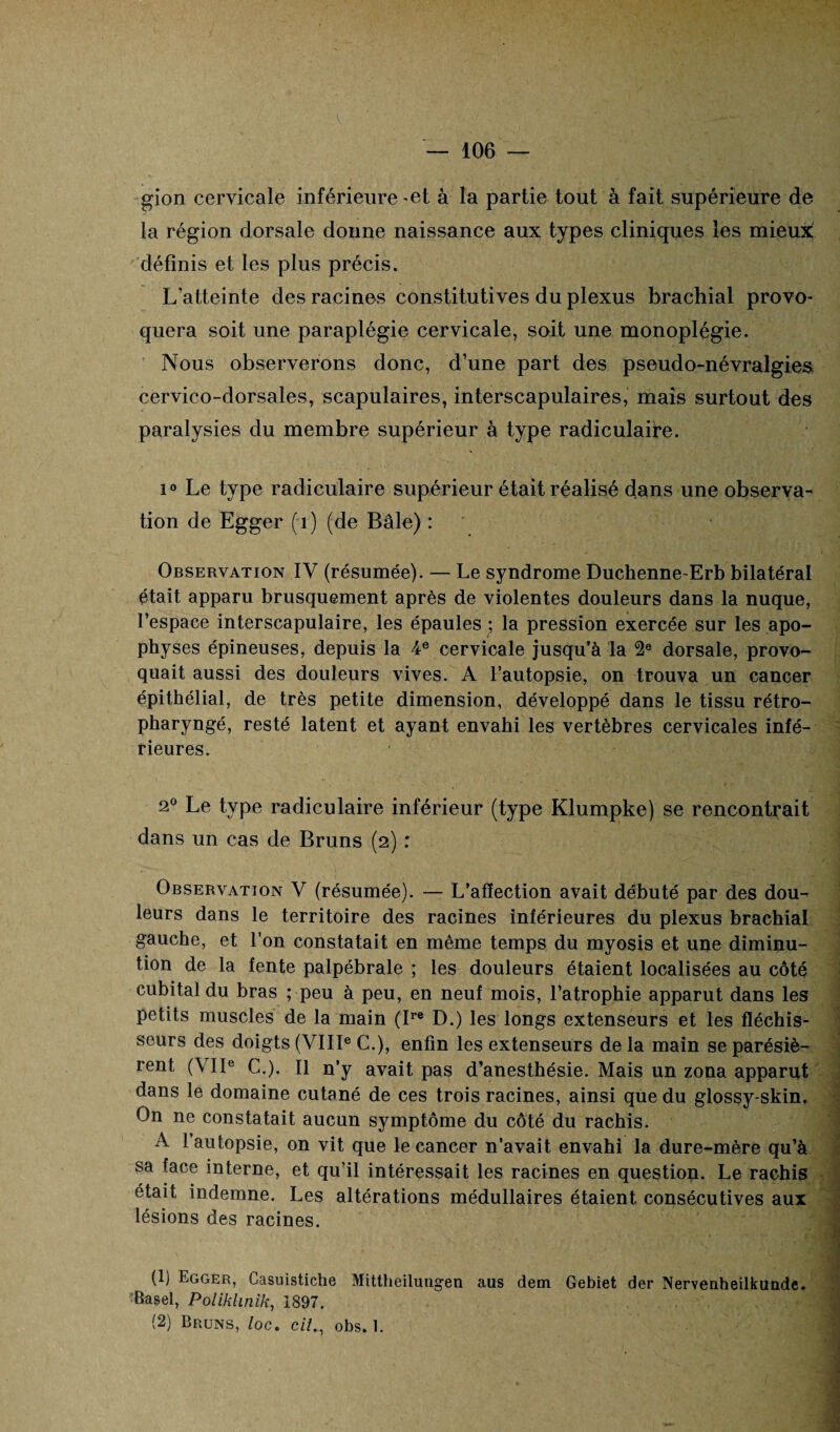 gion cervicale inférieure-et à la partie tout à fait supérieure de la région dorsale donne naissance aux types cliniques les mieux; définis et les plus précis. L’atteinte des racines constitutives du plexus brachial provo¬ quera soit une paraplégie cervicale, soit une monoplégie. Nous observerons donc, d’une part des pseudo-névralgies cervico-dorsales, scapulaires, interscapulaires, mais surtout des paralysies du membre supérieur à type radiculaire. i° Le type radiculaire supérieur était réalisé dans une observa¬ tion de Egger (1) (de Bâle) : Observation IV (résumée). — Le syndrome Duchenne-Erb bilatéral était apparu brusquement après de violentes douleurs dans la nuque, l’espace interscapulaire, les épaules ; la pression exercée sur les apo¬ physes épineuses, depuis la 4e cervicale jusqu’à la 2e dorsale, provo¬ quait aussi des douleurs vives. A l’autopsie, on trouva un cancer épithélial, de très petite dimension, développé dans le tissu rétro- pharyngé, resté latent et ayant envahi les vertèbres cervicales infé¬ rieures. 2° Le type radiculaire inférieur (type Klumpke) se rencontrait dans un cas de Bruns (2) : Observation V (résumée). — L’afïection avait débuté par des dou¬ leurs dans le territoire des racines inférieures du plexus brachial gauche, et l’on constatait en même temps du myosis et une diminu¬ tion de la fente palpébrale ; les douleurs étaient localisées au côté cubital du bras ; peu à peu, en neuf mois, l’atrophie apparut dans les petits muscles de la main (Ire D.) les longs extenseurs et les fléchis¬ seurs des doigts (VIIIe C.), enfin les extenseurs de la main se parésiè- rent (VIIe C.). Il n’y avait pas d’anesthésie. Mais un zona apparut dans le domaine cutané de ces trois racines, ainsi que du glossy-skin. On ne constatait aucun symptôme du côté du rachis. A l’autopsie, on vit que le cancer n’avait envahi la dure-mère qu’à sa face interne, et qu’il intéressait les racines en question. Le rachis était indemne. Les altérations médullaires étaient consécutives aux lésions des racines. (1) Egger, Gasuistiche Mittheilungen aus dem Gebiet der Nervenheilkunde. ‘Basel, Poliklinik, 1897. (2) Bruns, loc. c//., obs. 1.