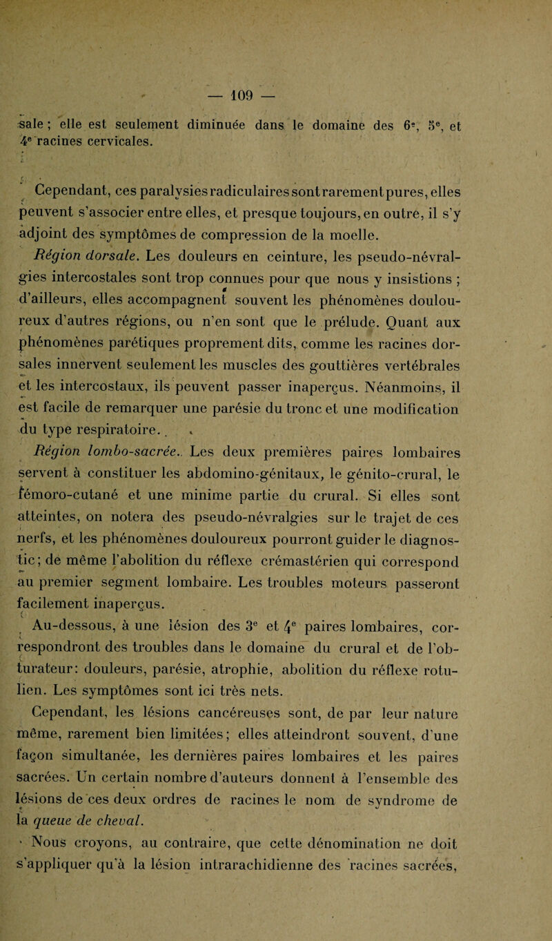 sale ; elle est seulement diminuée dans le domaine des 6e, 5e, et 4e racines cervicales. i : • ' ■ •' « Cependant, ces paralysies radiculaires sontrarementpures, elles peuvent s’associer entre elles, et presque toujours, en outre, il s’y adjoint des symptômes de compression de la moelle. Région dorsale. Les douleurs en ceinture, les pseudo-névral¬ gies intercostales sont trop connues pour que nous y insistions ; d’ailleurs, elles accompagnent souvent les phénomènes doulou¬ reux d’autres régions, ou n’en sont que le prélude. Quant aux phénomènes parétiques proprement dits, comme les racines dor¬ sales innervent seulement les muscles des gouttières vertébrales r' et les intercostaux, ils peuvent passer inaperçus. Néanmoins, il est facile de remarquer une parésie du tronc et une modification du type respiratoire.. Région lombo-sacrée.. Les deux premières paires lombaires servent à constituer les abdomino-génitaux, le génito-crural, le fémoro-cutané et une minime partie du crural. Si elles sont atteintes, on notera des pseudo-névralgies sur le trajet de ces nerfs, et les phénomènes douloureux pourront guider le diagnos¬ tic; de même l’abolition du réflexe crémastérien qui correspond au premier segment lombaire. Les troubles moteurs passeront facilement inaperçus. Au-dessous, à une lésion des 3e et 4e paires lombaires, cor¬ respondront des troubles dans le domaine du crural et de l’ob- V. ’ turateur: douleurs, parésie, atrophie, abolition du réflexe rotu- lien. Les symptômes sont ici très nets. Cependant, les lésions cancéreuses sont, de par leur nature même, rarement bien limitées; elles atteindront souvent, d’une façon simultanée, les dernières paires lombaires et les paires sacrées. Un certain nombre d’auteurs donnent à l’ensemble des lésions de ces deux ordres de racines le nom de syndrome de la queue de cheval. ' Nous croyons, au contraire, que cette dénomination ne doit s’appliquer qu’à la lésion intrarachidienne des racines sacrées,