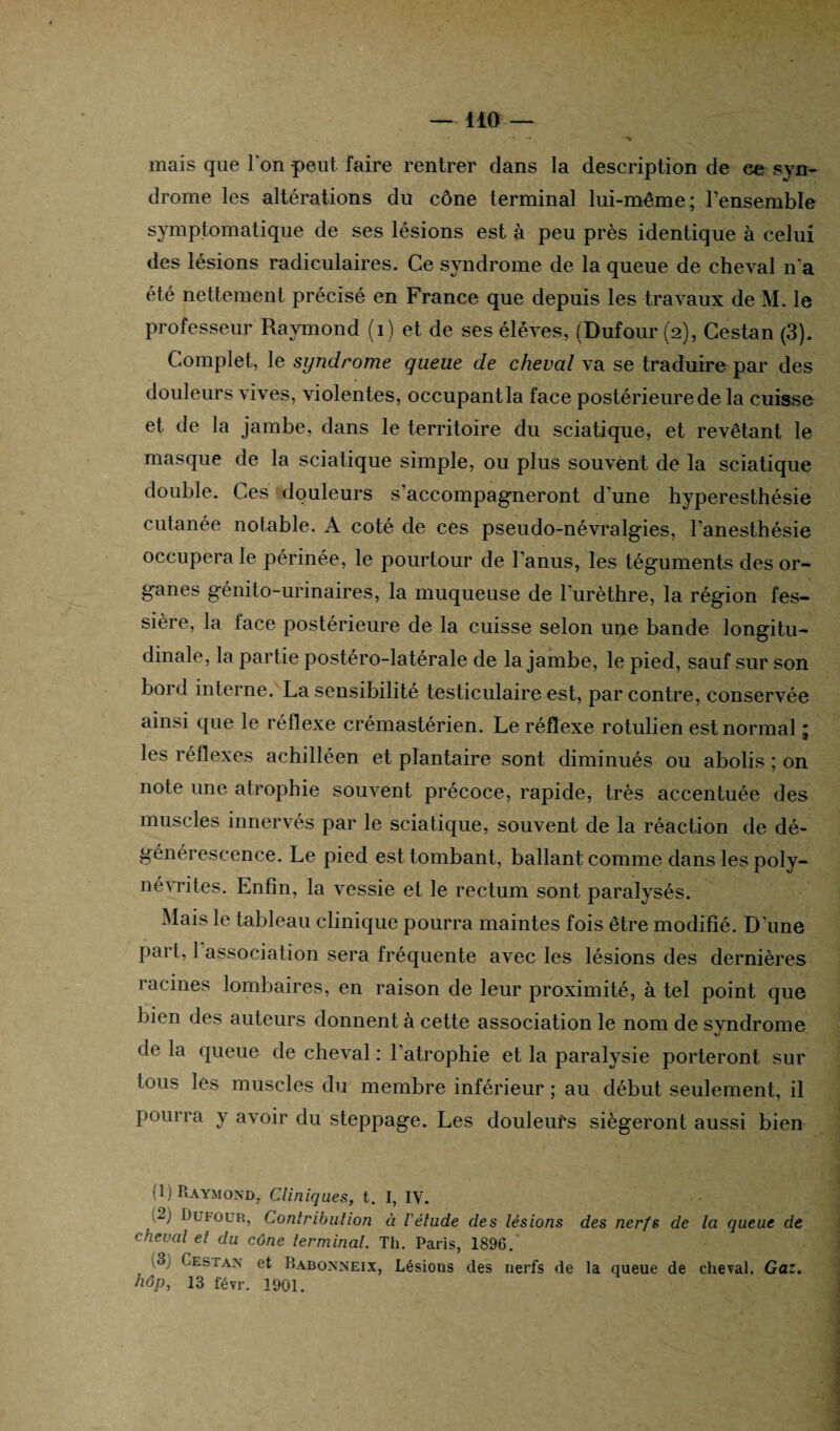 — 140 — « — ■> mais que Ion peut faire rentrer dans la description de ce syn¬ drome les altérations du cône terminal lui-même; l’ensemble symptomatique de ses lésions est à peu près identique à celui des lésions radiculaires. Ce syndrome de la queue de cheval n'a été nettement précisé en France que depuis les travaux de M. le professeur Raymond (1) et de ses élèves, (Dufour (2), Cestan (3). Complet, le syndrome queue de cheval va se traduire par des douleurs vives, violentes, occupant la face postérieure de la cuisse et de la jambe, dans le territoire du sciatique, et revêtant le masque de la sciatique simple, ou plus souvent de la sciatique double. Ces douleurs s accompagneront d'une hyperesthésie cutanée notable. A coté de ces pseudo-névralgies, l’anesthésie occupera le périnée, le pourtour de l'anus, les téguments des or¬ ganes génito-urinaires, la muqueuse de l'urèthre, la région fes- sière, la face postérieure de la cuisse selon une bande longitu¬ dinale, la partie postéro-latérale de la jambe, le pied, sauf sur son bord interne. La sensibilité testiculaire est, par contre, conservée ainsi que le réflexe crémastérien. Le réflexe rotulien est normal ; <2 les réflexes aehilléen et plantaire sont diminués ou abolis ; on note une atrophie souvent précoce, rapide, très accentuée des muscles innervés par le sciatique, souvent de la réaction de dé¬ générescence. Le pied est tombant, ballant comme dans les polv- névrites. Enfin, la vessie et le rectum sont paralysés. Mais le tableau clinique pourra maintes fois être modifié. D'une paît, 1 association sera fréquente avec les lésions des dernières racines lombaires, en raison de leur proximité, à tel point que bien des auteurs donnent à cette association le nom de svndrome de la queue de cheval : l'atrophie et la paralysie porteront sur tous les muscles du membre inférieur ; au début seulement, il pourra y avoir du steppage. Les douleurs siégeront aussi bien (1) Raymond, Cliniques, t. I, IV. Dufour, Contribution à l'élude des lésions des nerfs de la queue de cheval et du cône terminal. Th. Paris, 1896.' u Cestan et Babonneix, Lésions des nerfs de la queue de cheval. Gaz. hop, 13 févr. 1901.