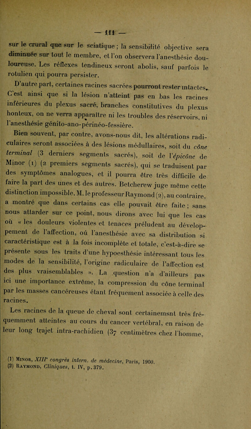 sur le crural que sur le sciatique ; la sensibilité objective sera diminuée sur tout le membre, et l’on observera l’anesthésie dou¬ loureuse. Les réflexes tendineux seront abolis, sauf parfois le rotulien qui pourra persister. D autre part, certaines racines sacrées pourront rester intactes. G est ainsi que si la lésion n’atteint pas en bas les racines inférieures du plexus sacré, branches constitutives du plexus honteux, on ne verra apparaître ni les troubles des réservoirs, ni l’anesthésie génito-ano-périnéo-fessière. Bien souvent, par contre, avons-nous dit, les altérations radi¬ culaires seront associées à des lésions médullaires, soit du cône terminal (3 derniers segments sacrés), soit de YépicÔne de Minor (i) (2 premiers segments sacrés), qui se traduisent par des symptômes analogues, et il pourra être très difficile de faire la part des unes et des autres. Betcherew juge même cette distinction impossible. M. le professeur Raymond (2), au contraire, a montré que dans certains cas elle pouvait être faite ; sans nous attarder sur ce point, nous dirons avec lui que les cas où « les douleurs violentes et tenaces préludent au dévelop¬ pement de l’affection, ou l’anesthésie avec sa distribution si caractéristique est à la fois incomplète et totale, c’est-à-dire se présente sous les traits d’une hypoesthésie intéressant tous les modes de la sensibilité, l’origine radiculaire de l’affection est des plus vraisemblables ». La question n’a d’ailleurs pas ici une importance extrême, la compression du cône terminal par les masses cancéreuses étant fréquement associée à celle des racines. Les racines de la queue de cheval sont certainemsnt très fré¬ quemment atteintes au cours du cancer vertébral, en raison de leur long trajet intra-rachidien (37 centimètres chez l’homme, (1) Minor, XIIIe congrès iniern. de médecine, Paris, 1900. (2) Raymond, Cliniques, t. IV, p.379.