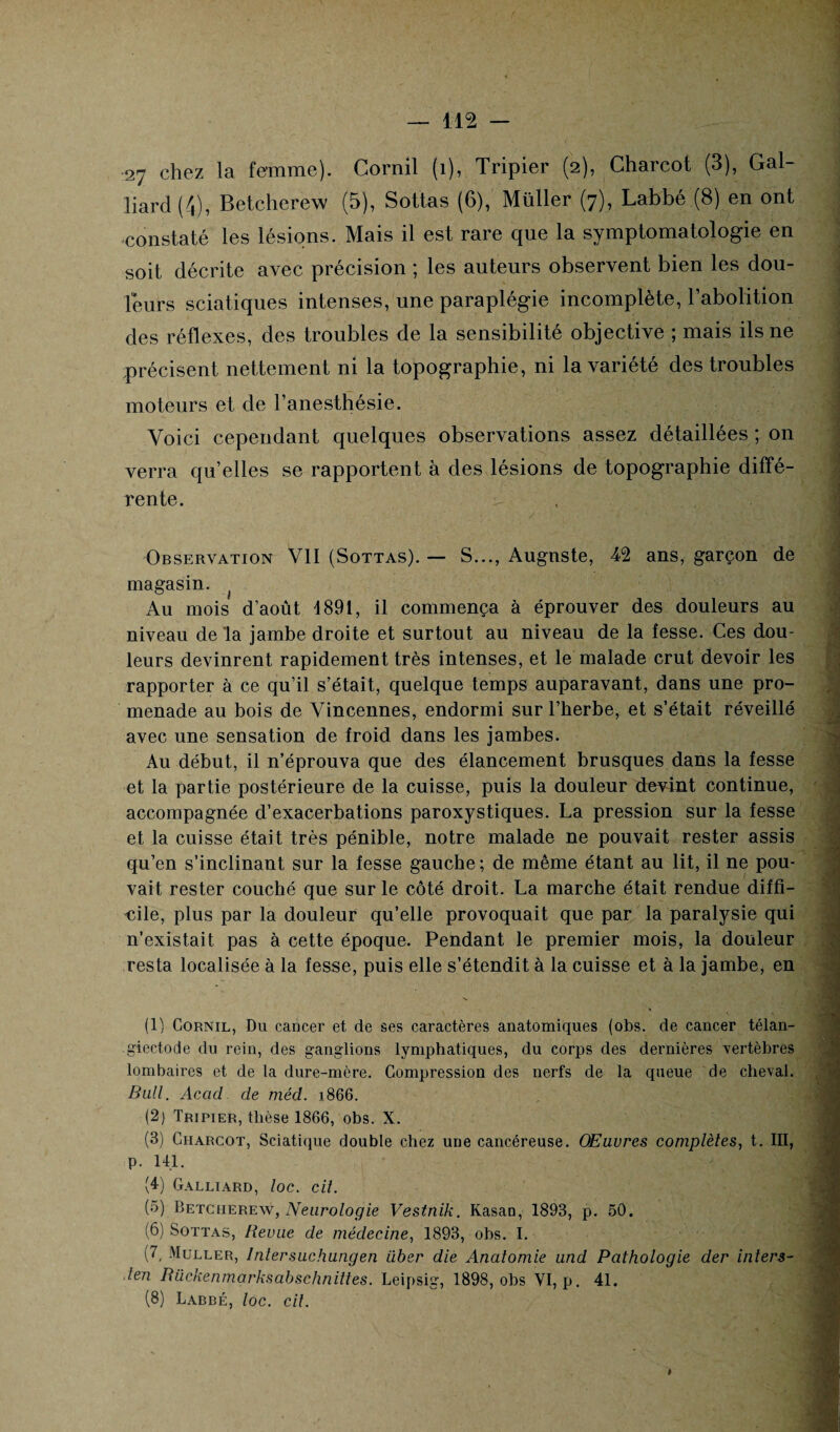 27 chez la femme). Cornil (1), Tripier (2), Charcot (3), Gai¬ llard (4), Betcherew (5), Sottas (6), Müller (7), Labbé (8) en ont constaté les lésions. Mais il est rare que la symptomatologie en soit décrite avec précision ; les auteurs observent bien les dou¬ leurs sciatiques intenses, une paraplégie incomplète, l’abolition des réflexes, des troubles de la sensibilité objective ; mais ils ne précisent nettement ni la topographie, ni la variété des troubles moteurs et de l’anesthésie. Voici cependant quelques observations assez détaillées ; on verra qu’elles se rapportent à des lésions de topographie diffé¬ rente. Observation VII (Sottas). — S..., Augnste, 42 ans, garçon de magasin. Au mois d’août 1891, il commença à éprouver des douleurs au niveau de la jambe droite et surtout au niveau de la fesse. Ces dou¬ leurs devinrent rapidement très intenses, et le malade crut devoir les rapporter à ce qu’il s’était, quelque temps auparavant, dans une pro¬ menade au bois de Vincennes, endormi sur l’herbe, et s’était réveillé avec une sensation de froid dans les jambes. Au début, il n’éprouva que des élancement brusques dans la fesse et la partie postérieure de la cuisse, puis la douleur devint continue, accompagnée d’exacerbations paroxystiques. La pression sur la fesse et la cuisse était très pénible, notre malade ne pouvait rester assis qu’en s’inclinant sur la fesse gauche; de même étant au lit, il ne pou¬ vait rester couché que sur le côté droit. La marche était rendue diffi¬ cile, plus par la douleur qu’elle provoquait que par la paralysie qui n’existait pas à cette époque. Pendant le premier mois, la douleur resta localisée à la fesse, puis elle s’étendit à la cuisse et à la jambe, en (1) Cornil, Du cancer et de ses caractères anatomiques (obs. de cancer télan- giectode du rein, des ganglions lymphatiques, du corps des dernières vertèbres lombaires et de la dure-mère. Compression des nerfs de la queue de cheval. Bull. Acacl de méd. ]866. (2) Tripier, thèse 1866, obs. X. (3) Charcot, Sciatique double chez une cancéreuse. Œuvres complètes, t. III, p. 141. (4) Galliard, loc. cil. (5) Betcherew, Neurologie Vestnïk. Kasan, 1893, p. 50. (6) Sottas, Revue de médecine, 1893, obs. I. (7, Muller, Inlersuchungen Liber die Anatomie und Pathologie der inters- len Rückenmarksabschnittes. Leipsig, 1898, obs VI, p. 41. (8) Labbé, loc. cit. t