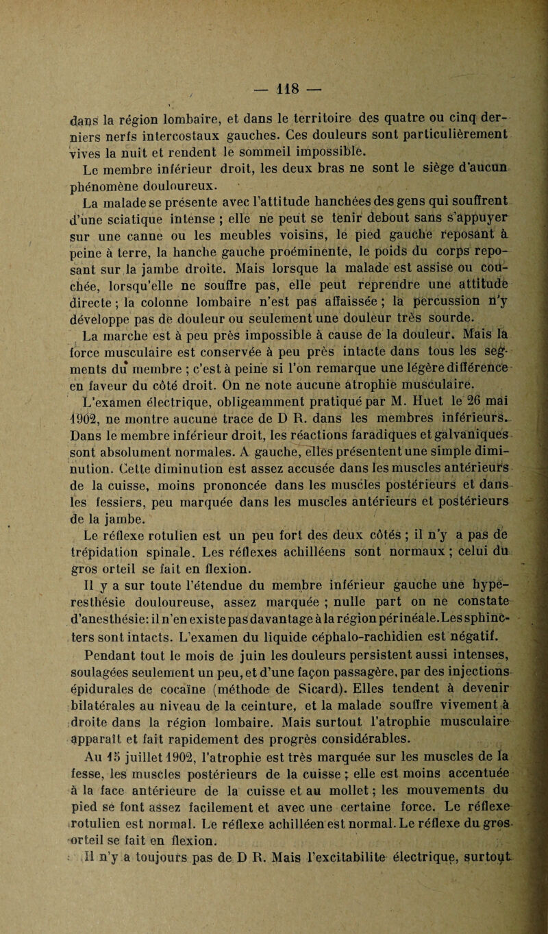 tfaus la région lombaire, et dans le territoire des quatre ou cinq der¬ niers nerfs intercostaux gauches. Ces douleurs sont particulièrement vives la nuit et rendent le sommeil impossible. Le membre inférieur droit, les deux bras ne sont le siège d’aucun phénomène douloureux. La malade se présente avec l’attitude hanchées des gens qui souffrent d’une sciatique intense ; elle ne peut se tenir debout sans s’appuyer sur une canne ou les meubles voisins, le pied gauche reposant à peine à terre, la hanche gauche proéminente, le poids du corps repo¬ sant sur la jambe droite. Mais lorsque la malade est assise ou cou¬ chée, lorsqu’elle ne souffre pas, elle peut reprendre une attitude directe ; la colonne lombaire n’est pas affaissée ; la percussion n’y développe pas de douleur ou seulement une douleur très sourde. La marche est à peu près impossible à cause de la douleur. Mais la force musculaire est conservée à peu près intacte dans tous les seg¬ ments du membre ; c’est à peine si l’on remarque une légère différence en faveur du côté droit. On ne note aucune atrophie musculaire. L’examen électrique, obligeamment pratiqué par M. Huet le 26 mai 1902, ne montre aucune trace de D R. dans les membres inférieurS- Dans le membre inférieur droit, les réactions faradiques et galvaniques sont absolument normales. A gaucheTèlîes présentent une simple dimi¬ nution. Cette diminution est assez accusée dans les muscles antérieurs de la cuisse, moins prononcée dans les muscles postérieurs et dans les fessiers, peu marquée dans les muscles antérieurs et postérieurs de la jambe. Le réflexe rotulien est un peu fort des deux côtés ; il n’y a pas de trépidation spinale. Les réflexes achilléens sont normaux ; celui dü gros orteil se fait en flexion. Il y a sur toute l’étendue du membre inférieur gauche une hype¬ resthésie douloureuse, assez marquée ; nulle part on ne constate d’anesthésie: il n’en existe pas davantage à la région périnéale.Les sphinc¬ ters sont intacts. L’examen du liquide céphalo-rachidien est négatif. Pendant tout le mois de juin les douleurs persistent aussi intenses, soulagées seulement un peu, et d’une façon passagère, par des injections épidurales de cocaïne (méthode de Sicard). Elles tendent à devenir bilatérales au niveau de la ceinture, et la malade souffre vivement à droite dans la région lombaire. Mais surtout l’atrophie musculaire apparaît et fait rapidement des progrès considérables. Au 45 juillet 1902, l’atrophie est très marquée sur les muscles de la fesse, les muscles postérieurs de la cuisse ; elle est moins accentuée à la face antérieure de la cuisse et au mollet ; les mouvements du pied se font assez facilement et avec une certaine force. Le réflexe rotulien est normal. Le réflexe achilléen est normal. Le réflexe du gros- orteil se fait en flexion. Il n’y a toujours pas de D R. Mais l’excitabilite électrique, surtout