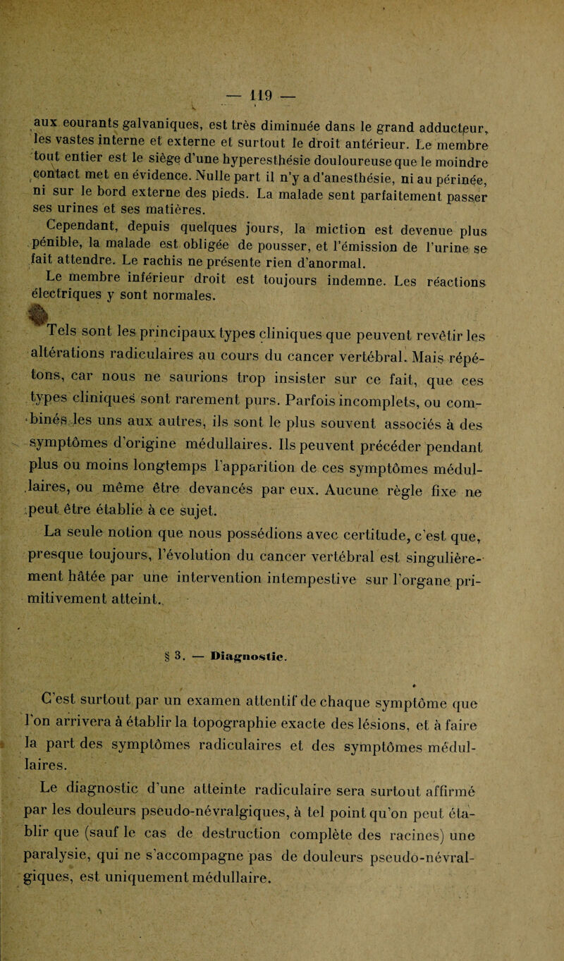 v  • aux eourants galvaniques, est très diminuée dans le grand adducteur* les vastes interne et externe et surtout le droit antérieur. Le membre tout entier est le siège d’une hyperesthésie douloureuse que le moindre contact met en évidence. Nulle part il n’y a d’anesthésie, ni au périnée, ni sur le bord externe des pieds. La malade sent parfaitement passer ses urines et ses matières. Cependant, depuis quelques jours, la miction est devenue plus pénible, la malade est obligée de pousser, et l’émission de l’urine se fait attendre. Le rachis ne présente rien d’anormal. Le membre inférieur droit est toujours indemne. Les réactions électriques y sont normales. Tels sont les principaux types cliniques que peuvent revêtir les altérations radiculaires au cours du cancer vertébral. Mais répé¬ tons, car nous ne saurions trop insister sur ce fait, que ces types cliniques sont rarement purs. Parfois incomplets, ou com¬ binés les uns aux autres, ils sont le plus souvent associés à des symptômes d’origine médullaires. Ils peuvent précéder pendant plus ou moins longtemps l’apparition de ces symptômes médul¬ laires, ou même être devancés par eux. Aucune règle fixe ne peut être établie à ce sujet. La seule notion que nous possédions avec certitude, c’est que, presque toujours, l’évolution du cancer vertébral est singulière¬ ment hâtée par une intervention intempestive sur l’organe pri¬ mitivement atteint. § 3. — Diagnostic. #■ G est surtout par un examen attentif de chaque symptôme que l’on arrivera à établir la topographie exacte des lésions, et à faire la part des symptômes radiculaires et des symptômes médul¬ laires. Le diagnostic d’une atteinte radiculaire sera surtout affirmé par les douleurs pseudo-névralgiques, à tel point qu’on peut éta¬ blir que (sauf le cas de destruction complète des racines) une paralysie, qui ne s’accompagne pas de douleurs pseudo-névral¬ giques, est uniquement médullaire.