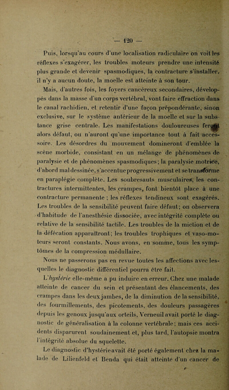 Puis, lorsqu'au cours d’une localisation radiculaire on voit les réflexes s’exagérer, les troubles moteurs prendre une intensité plus grande et devenir spasmodiques, la contracture s’installer, il n’y a aucun doute, la moelle est atteinte à son tour. Mais, d’autres fois, les foyers cancéreux secondaires, dévelop¬ pés dans la masse d’un corps vertébral, vont faire effraction dans le canal rachidien, et retentir d’une façon prépondérante, sinon exclusive, sur le système antérieur de la moelle et sur la subs¬ tance grise centrale. Les manifestations douloureuses feroM alors défaut, ou n’auront qu’une importance tout à fait acces¬ soire. Les désordres du mouvement domineront d'emblée la scène morbide, consistant en un mélange de phénomènes de paralysie et de phénomènes spasmodiques ; la paralysie motrice, d’abord mal dessinée, s’accentue progressivement et se transforme en paraplégie complète. Les soubresauts musculaires, les con- / ■ *. ■ f. ■ tractures intermittentes, lés crampes, font bientôt place à une contracture permanente ; les réflexes tendineux sont exagérés. Les troubles de la sensibilité peuvent faire défaut; on observera d’habitude de l’anesthésie dissociée, avec intégrité complète ou relative de la sensibilité tactile. Les troubles de la miction et de la défécation apparaîtront; les troubles trophiques et vaso-mo¬ teurs seront constants. Nous avons, en somme, tous les symp¬ tômes de la compression médullaire. L Nous ne passerons pas en revue toutes les affections avec les¬ quelles le diagnostic différentiel pourra être fait. L'hystérie elle-même a pu induire en erreur. Chez une malade atteinte de cancer du sein et présentant des élancements, des crampes dans les deux jambes, de la diminution de la sensibilité, des fourmillements, des picotements, des douleurs passagères depuis les genoux jusqu’aux orteils, Verneuil avait porté le diag¬ nostic de généralisation à la colonne vertébrale ; mais ces acci¬ dents disparurent soudainement et, plus tard, l’autopsie montra 1 intégrité absolue du squelette. Le diagnostic d’hystérie avait été porté également chez la ma¬ lade de Lilienfeld et Benda qui était atteinte d'un cancer de