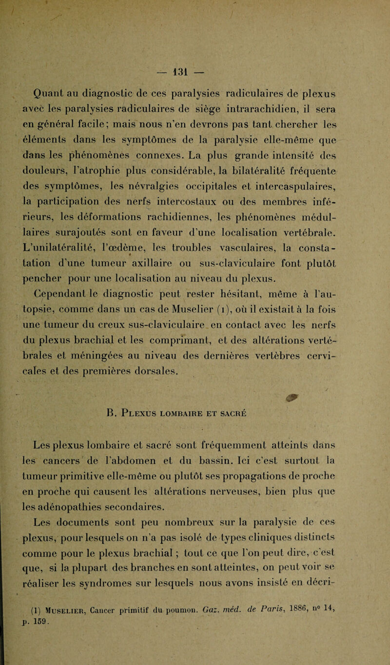 Quant au diagnostic de ces paralysies radiculaires de plexus avec les paralysies radiculaires de siège intrarachidien, il sera en général facile; mais nous n’en devrons pas tant chercher les éléments dans les symptômes de la paralysie elle-même que dans les phénomènes connexes. La plus grande intensité des douleurs, l’atrophie plus considérable, la bilatéralité fréquente des symptômes, les névralgies occipitales et intercaspulaires, la participation des nerfs intercostaux ou des membres infé¬ rieurs, les déformations rachidiennes, les phénomènes médul¬ laires surajoutés sont en faveur d’une localisation vertébrale. L’unilatéralité, l’œdème, les troubles vasculaires, la consta- - « tation d’une tumeur axillaire ou sus-claviculaire font plutôt pencher pour une localisation au niveau du plexus. Cependant le diagnostic peut rester hésitant, même à l’au¬ topsie, comme dans un cas de Muselier (1), où il existait à la fois une tumeur du creux sus-claviculaire en contact avec les nerfs du plexus brachial et les comprimant, et des altérations verté¬ brales et méningées au niveau des dernières vertèbres cervi¬ cales et des premières dorsales. & B. Plexus lombaire et sacré Les plexus lombaire et sacré sont fréquemment atteints dans les cancers de l'abdomen et du bassin. Ici c’est surtout la tumeur primitive elle-même ou plutôt ses propagations de proche en proche qui causent les altérations nerveuses, bien plus que les adénopathies secondaires. Les documents sont peu nombreux sur la paralysie de ces plexus, pour lesquels on n’a pas isolé de types cliniques distincts comme pour le plexus brachial ; tout ce que l’on peut dire, c’est que, si la plupart des branches en sont atteintes, on peut voir se réaliser les syndromes sur lesquels nous avons insisté en décri- (1) Muselier, Cancer primitif du poumon. Gaz. méd. de Paris, 1886, n° 14, p. 159.