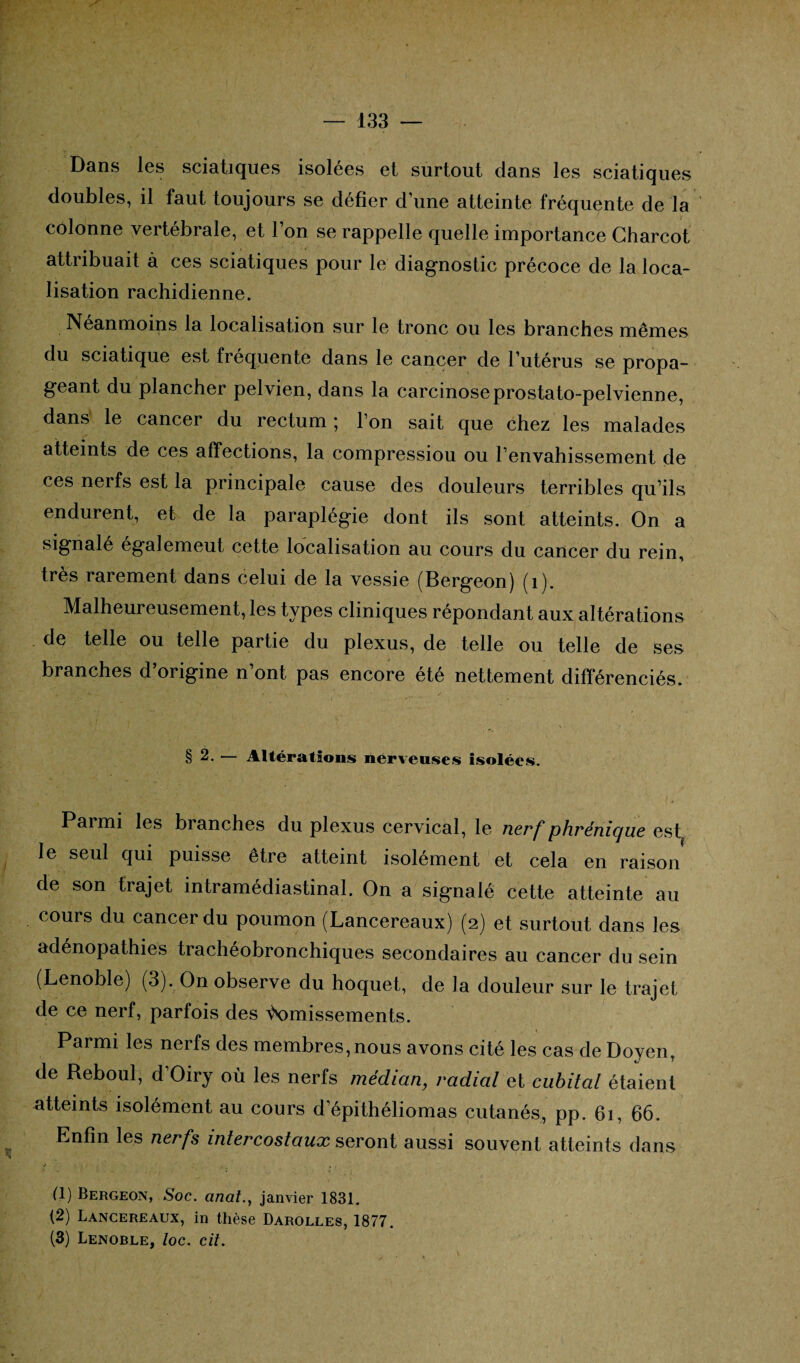 Dans les sciatiques isolées et surtout dans les sciatiques doubles, il faut toujours se défier d’une atteinte fréquente de la colonne vertébrale, et l’on se rappelle quelle importance Charcot attribuait à ces sciatiques pour le diagnostic précoce de la loca¬ lisation rachidienne. Néanmoins la localisation sur le tronc ou les branches mêmes du sciatique est fréquente dans le cancer de l’utérus se propa¬ geant du plancher pelvien, dans la carcinoseprostato-pelvienne, dans le cancer du rectum ; l’on sait que chez les malades atteints de ces affections, la compressiou ou l’envahissement de ces nerfs est la principale cause des douleurs terribles qu’ils endurent, et de la paraplégie dont ils sont atteints. On a signale égalemeut cette localisation au cours du cancer du rein, très rarement dans celui de la vessie (Bergeon) (1). Malheureusement, les types cliniques répondant aux altérations de telle ou telle partie du plexus, de telle ou telle de ses branches d’origine n’ont pas encore été nettement différenciés. § 2. — Altérations nerveuses Isolées. Parmi les branches du plexus cervical, le nerf phrénique est le seul qui puisse être atteint isolément et cela en raison de son trajet intramédiastinal. On a signalé cette atteinte au cours du cancer du poumon (Lancereaux) (2) et surtout dans les adénopathies trachéobronchiques secondaires au cancer du sein (Lenoble) (3). On observe du hoquet, de la douleur sur le trajet de ce nerf, parfois des \\)missements. Parmi les nerfs des membres,nous avons cité les cas de Doyen, de Reboul, d’Oiry où les nerfs médian, radial et cubital étaient atteints isolément au cours d’épithéliomas cutanés, pp. 61, 66. Enfin les nerfs intercostaux seront aussi souvent atteints dans <• .. .1 (1) Bergeon, Soc. analjanvier 1831. (2) Lancereaux, in thèse Darolles, 1877. (3) Lenoble, loc. cit.