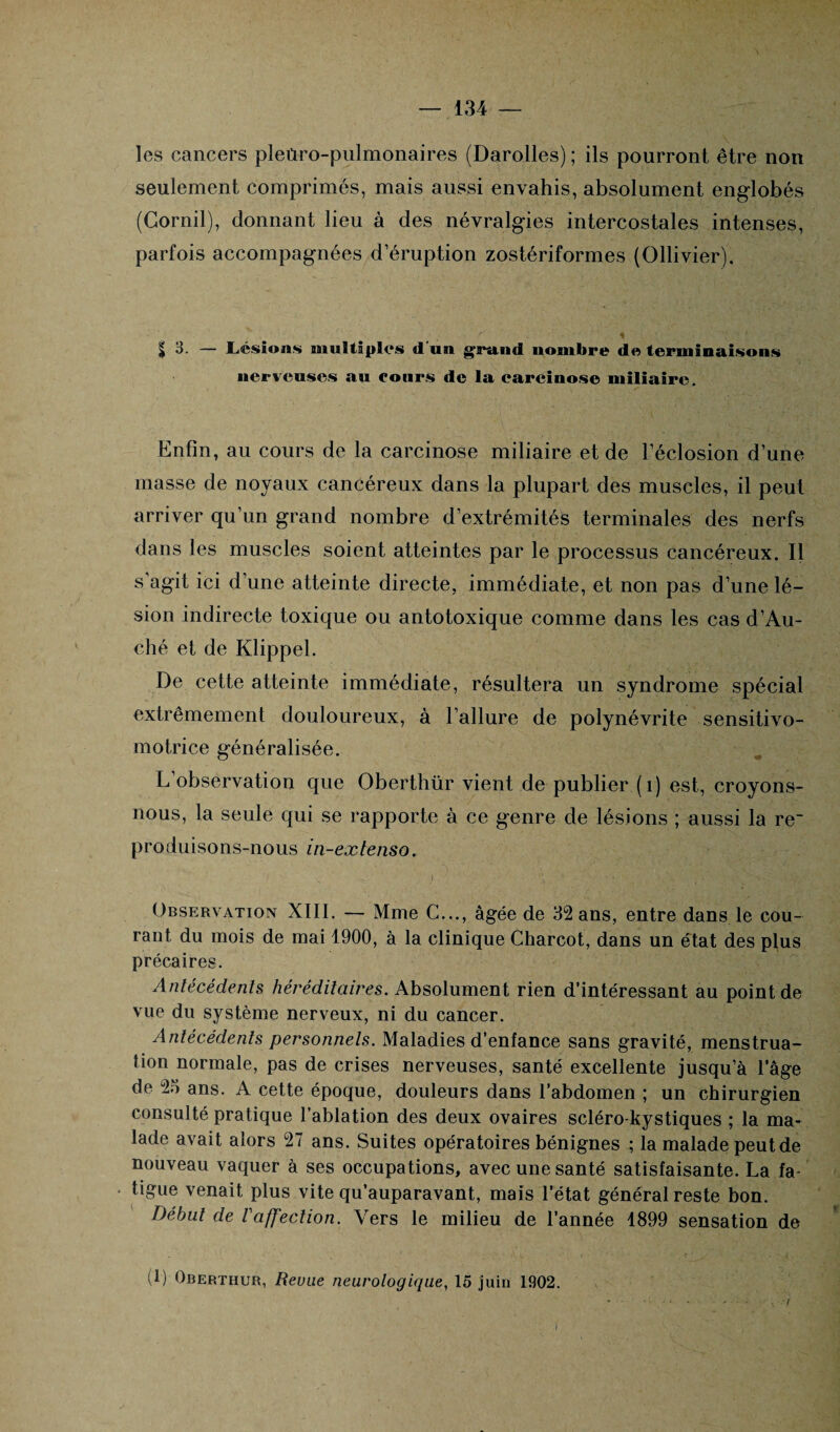 les cancers pleùro-pulmonaires (Darolles) ; ils pourront être non seulement comprimés, mais aussi envahis, absolument englobés (Gornil), donnant lieu à des névralgies intercostales intenses, parfois accompagnées d’éruption zostériformes (Ollivier). £ 3. — Lésions multiples d un grand nombre de terminaisons nerveuses an cours de la carcinose miliaire. Enfin, au cours de la carcinose miliaire et de l’éclosion d’une masse de noyaux cancéreux dans la plupart des muscles, il peut arriver qu’un grand nombre d’extrémités terminales des nerfs dans les muscles soient atteintes par le processus cancéreux. Il s'agit ici d’une atteinte directe, immédiate, et non pas d’une lé¬ sion indirecte toxique ou antotoxique comme dans les cas d’Au- ché et de Klippel. De cette atteinte immédiate, résultera un syndrome spécial extrêmement douloureux, à l’allure de polynévrite sensitivo- motrice généralisée. L’observation que Oberthür vient de publier (1) est, croyons- nous, la seule qui se rapporte à ce genre de lésions ; aussi la re~ produisons-nous in-extenso. Observation XIII. — Mme C..., âgée de 32 ans, entre dans le cou¬ rant du mois de mai 1900, à la clinique Charcot, dans un état des plus précaires. Antécédents héréditaires. Absolument rien d’intéressant au point de vue du système nerveux, ni du cancer. Antécédents personnels. Maladies d’enfance sans gravité, menstrua¬ tion normale, pas de crises nerveuses, santé excellente jusqu’à l’âge de 23 ans. A cette époque, douleurs dans l’abdomen ; un chirurgien consulté pratique l’ablation des deux ovaires scléro-kystiques ; la ma¬ lade avait alors 27 ans. Suites opératoires bénignes ; la malade peut de nouveau vaquer à ses occupations, avec une santé satisfaisante. La fa¬ tigue venait plus vite qu’auparavant, mais l’état général reste bon. Début de Vaffection. Vers le milieu de l’année 1899 sensation de (1) Obertiiur, Revue neurologique, 15 juin 1902.