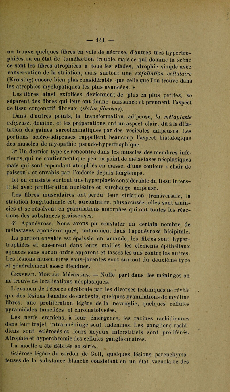 on trouve quelques fibres en voie de nécrose, d'autres très hypertro¬ phiées ou en état de tuméfaction trouble, mais ce qui domine la scène ce sont les fibres atrophiées à tous les stades, atrophie simple avec conservation de la striation, mais surtout une exfoliation cellulaire (Krœsing) encore bien plus considérable que celle que l’on trouve dans les atrophies myélopatiques les plus avancées. » Les fibres ainsi exfoliées deviennent de plus en plus petites, se séparent des fibres qui leur ont donné naissance et prennent l’aspect de tissu conjonctif fibreux (status fibrosus). Dans d’autres points, la transformation adipeuse, la métaplasie adipeuse, domine, et les préparations ont un aspect clair, dû à la dila¬ tation des gaines sarcolemnatiques par des vésicules adipeuses. Les portions scléro-adipeuses rappellent beaucoup l'aspect histologique des muscles de myopathie pseudo-hypertrophique. 3 Un dernier type se rencontre dans les muscles des membres infé¬ rieurs, qui ne contiennent que peu ou point de métastases néoplasiques mais qui sont cependant atrophiés en masse, d’une couleur « chair de poisson’» et envahis par l’œdème depuis longtemps. Ici on constate surtout une hyperplasie considérable du tissu inters¬ titiel avec prolifération nucléaire et surcharge adipeuse. Les fibres musculaires ont perdu leur striation transversale, la striation longitudinale est, au contraire, plus accusée; elles sont amin¬ cies et se résolvent en granulations amorphes qui ont toutes les réac¬ tions des substances graisseuses. 4° Aponévrose. Nous avons pu constater un certain nombre de métastases aponévrotiques, notamment dans l’aponévrose bicipitale. La portion envahie est épaissie en amande, les fibres sont hyper¬ trophiées et enserrent dans leurs mailles les éléments épithéliaux agencés sans aucun ordre apparent et tassés les uns contre les autres. Les lésions musculaires sous-jacentes sout surtout du deuxième type et généralement assez étendues. ♦ Cerveau. Moelle. Méninges. — Nulle part dans les méninges on ne trouve de localisations néoplasiques. L’examen de l’écorce cérébrale par les diverses techniques ne révèle que des lésions banales de cachexie, quelques granulations de myéline libres, une prolifération légère de la névroglie, quelques cellules pyramidales tuméfiées et chromatolysées. Les nerfs crâniens, à leur émergence, les racines rachidiennes dans leur trajet intra-méningé sont indemnes. Les ganglions rachi¬ diens sont sclérosés et leurs noyaux interstitiels sont proliférés. Atrophie et hyperchromie des cellules ganglionnaires. La moelle a été débitée en série. Sclérose légère du cordon de Goll, quelques lésions parenchyma¬ teuses de la substance blanche consistant en un état vacuolaire des