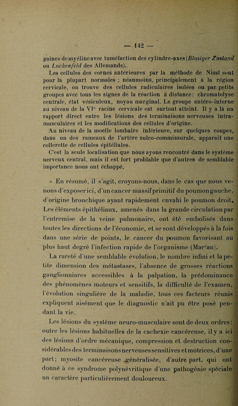 gaines de myéline avec tuméfaction des cylindre-axes (Blasiger Zmlantf ou Luckenfeld des Allemands). Les cellules des cornes antérieures par la méthode de Nissl sont pour la plupart normales ; néanmoins, principalement à la région cervicale, on trouve des cellules radiculaires isolées ou par petits groupes avec tous les signes de la réaction à distance: chromatolyse centrale, état vésiculeux, noyau marginal. Le groupe antéro-interne au niveau de la VIe racine cervicale est surtout atteint. Il y a là un rapport direct entre les lésions des terminaisons nerveuses intra¬ musculaires et les modifications des cellules d’origine. Au niveau de la moelle lombaire inférieure, sur quelques coupes, dans un des rameaux de l’artère sulco-commissurale, apparait une collerette de cellules épitéliales. C’est la seule localisation que nous ayons rencontré dans le système nerveux central, mais il est fort problable que d'autres de semblable importance nous ont échappé, « En résumé, il s’agit, croyons-nous, dans le cas que nous ve¬ nons d’exposer ici, d’un cancer massif primitif du poumon gauche, d’origine bronchique ayant rapidement envahi le poumon droit* Les éléments épithéliaux, amenés dans la grande circulation par l’entremise de la veine pulmonaire, ont été embolisés dans toutes les directions de l’économie, et se sont développés à la fois dans une série de points, le cancer du poumon favorisant au plus haut degré l’infection rapide de l’organisme (Marfan)» La rareté d’une semblable évolution, le nombre infini et la pe¬ tite dimension des métastases, l’absence de grosses réactions ganglionniares accessibles à la palpation, la prédominance des phénomènes moteurs et sensitifs, la difficulté de l’examen, l’évolution singulière de la maladie, tous ces facteurs réunis expliquent aisément que le diagnostic n’ait pu être posé pen¬ dant la vie. Les lésions du système neuro-musculaire sont de deux ordres : outre les lésions habituelles de la cachexie Cancéreuse, il y a ici des lésions d’ordre mécanique, compression et destruction con- sidérablesdes terminaisons nerveuses sensitives etmotrices, d’une part; myosite cancéreuse généralisée, d’autre part, qui ont donné à ce syndrome polynévritique d’une pathogénie spéciale un caractère particulièrement douloureux. , ■ ' •* ■ ( . 1