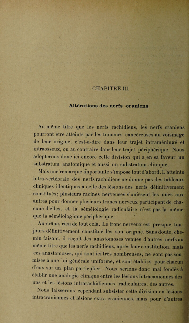 Altérations des nerfs crâniens. Au même titre que les nerfs rachidiens, les nerfs crâniens pourront être atteints par les tumeurs cancéreuses au voisinage de leur origine, c’est-à-dire dans leur trajet intraméningé et intraosseux, ou au contraire dans leur trajet périphérique. Nous adopterons donc ici encore cette division qui a en sa faveur un substratum anatomique et aussi un substratum clinique. Mais une remarque importante s'impose toutd'abord. L’atteinte  intra-vertébrale des nerfs rachidiens ne donne pas des tableaux cliniques identiques à celle des lésions des nerfs définitivement constitués; plusieurs racines nerveuses s’unissent les unes aux autres pour donner plusieurs troncs nerveux participant de cha¬ cune d’elles, et la séméiologie radiculaire n’est pas la même que la séméiologique périphérique. Au crâne, rien de tout cela. Le tronc nerveux est presque tou¬ jours définitivement constitué dès son origine. Sans doute, che¬ min faisant, il reçoit des anastomoses venues d'autres nerfs au même titre que les nerfs rachidiens, après leur constitution, mais f‘ P S fl Tl £1 t O TY1 O QPQ mil CAnl mi f nàc n Amkr»AnDAo r\ ^ ces anastomoses, qui sont ici très nombreuses, ne sont pas sou mises à une loi générale uniforme, et sont établies pour chacun d eux sur un plan particulier. Nous serions donc mal fondés à établir une analogie clinique entre les lésions intracaniennes des uns et les lésions intrarachidiennes, radiculaires, des autres. Nous laisserons cependant subsister cette division en lésions intracrâniennes et lésions extra-craniennes, mais pour d'autres