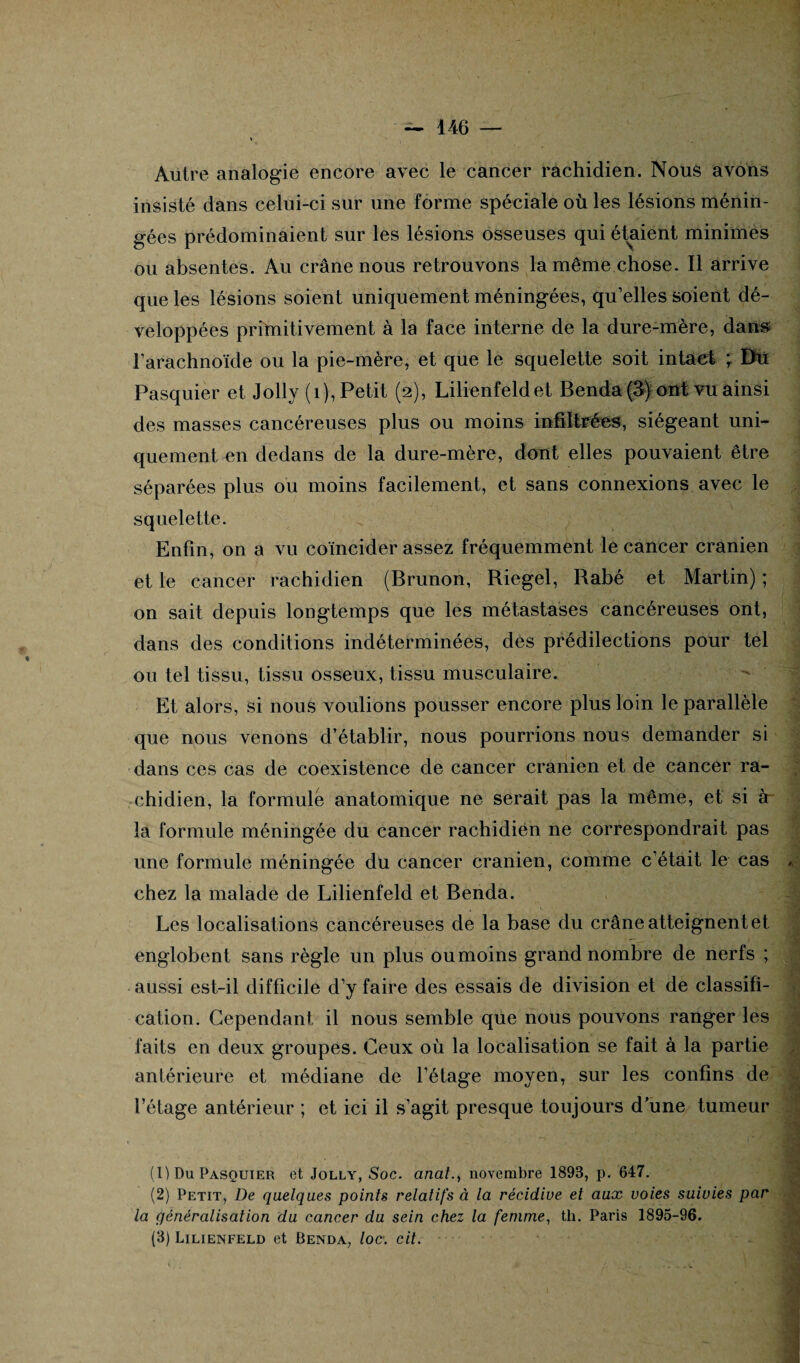 Autre analogie encore avec le cancer rachidien. Nous avons insisté dans celui-ci sur une forme spéciale où les lésions ménin¬ gées prédominaient sur les lésions osseuses qui étaient minimes ou absentes. Au crâne nous retrouvons la même chose. Il arrive que les lésions soient uniquement méningées, qu’elles soient dé¬ veloppées primitivement à la face interne de la dure-mère, dans l'arachnoïde ou la pie-mère, et que le squelette soit intact ; Du Pasquier et Jolly (1), Petit (2), Lilienfeldet Benda (3) ont vu ainsi des masses cancéreuses plus ou moins infiltrées, siégeant uni¬ quement en dedans de la dure-mère, dont elles pouvaient être séparées plus ou moins facilement, et sans connexions avec le squelette. Enfin, on a vu coïncider assez fréquemment le cancer crânien et le cancer rachidien (Brunon, Riegel, Rabé et Martin) ; on sait depuis longtemps que les métastases cancéreuses ont, dans des conditions indéterminées, des prédilections pour tel ■ ou tel tissu, tissu osseux, tissu musculaire. Et alors, si nous voulions pousser encore plus loin le parallèle que nous venons d’établir, nous pourrions nous demander si dans ces cas de coexistence de cancer crânien et de cancer ra- chidien, la formule anatomique ne serait pas la même, et si à- la formule méningée du cancer rachidien ne correspondrait pas une formule méningée du cancer crânien, comme c’était le cas a chez la malade de Lilienfeld et Benda. Les localisations cancéreuses de la base du crâne atteignent et -v ’ t 'h englobent sans règle un plus ou moins grand nombre de nerfs ; aussi est-il difficile d’y faire des essais de division et de classifi¬ cation. Cependant il nous semble que nous pouvons ranger les faits en deux groupes. Ceux où la localisation se fait à la partie antérieure et médiane de l’étage moyen, sur les confins de l’étage antérieur ; et ici il s’agit presque toujours d’une tumeur -1 * ' (UDuPasouier et Jolly, Soc. analnovembre 1893, p. 647. (2) Petit, De quelques points relatifs à la récidive et aux voies suivies par la généralisation du cancer du sein chez la femme, th. Paris 1895-96. (3) Lilienfeld et Benda, loc\ cit.