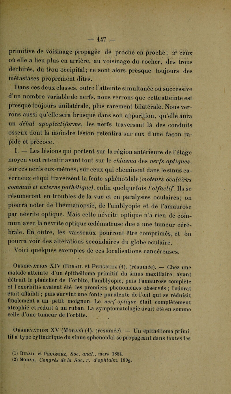 primitive de voisinage propagée de proche en proche; 2° ceux où elle a lieu plus en arrière, au voisinage du rocher, de» trous déchirés* du trou occipital; ce sont alors presque toujours des métastases proprement dites. Dans ces deux classes, outre l’atteinte simultanée ou successive d’un nombre variable de nerfs, nous verrons que cette atteinte est presque toujours unilatérale, plus rarement bilatérale. Nous ver¬ rons aussi qu’elle sera brusque dans son apparition, qu’elle aura un début apoplectiforme, les nerfs traversant là des conduits osseux dont la moindre lésion retentira sur eux d’une façon ra¬ pide et précoce. L — Les lésions qui portent sur la région antérieure de l’étage moyen vont retentir avant tout sur le chiasma des nerfs optiques, sur ces nerfs eux-mêmes, sur ceux qui cheminent dans le sinus ca¬ verneux et qui traversent la fente sphénoïdale [moteurs oculaires commun et externe pathétique), enfin quelquefois l'olfactif. Ils se résumeront en troubles de la vue et en paralysies oculaires; on pourra noter de 1 hémianopsie, de l’amblvopie et de l’amaurose pa,r névrite optique. Mais cette névrite optique n’a rien de com¬ mun avec la névrite optique œdémateuse due à une tumeur céré¬ brale. En outre, les vaisseaux pourront être comprimés, et on pourra voir des altérations secondaires du globe oculaire. Voici quelques exemples de ces localisations cancéreuses. Observation XIV (Ribail et Peugniez (1). (résumée). — Chez une malade atteinte d’un épithélioma primitif du sinus maxillaire, ayant détruit le plancher de l'orbite, l’amblyopie, puis l’amaurose complète et l’exorbitis avaient été les premiers phénomènes observés ; l’odorat était affaibli ; puis survint une fonte purulente de l’œil qui se réduisit finalement à un petit moignon. Le nerf optique était complètement atrophié et réduit à un ruban. La symptomatologie avait été en somme celle d’une tumeur de l’orbite. *» « Observation XV (Morax) (1). (résumée). — Un épithélioma primi¬ tif à type cylindrique du sinus sphénoïdal se propageant dans toutes les (1) Ribail et Peugniez, Soc. anal., mars 1884. (2) Morax, Congrès de la Soc. r. d'ophtalm. 1899.