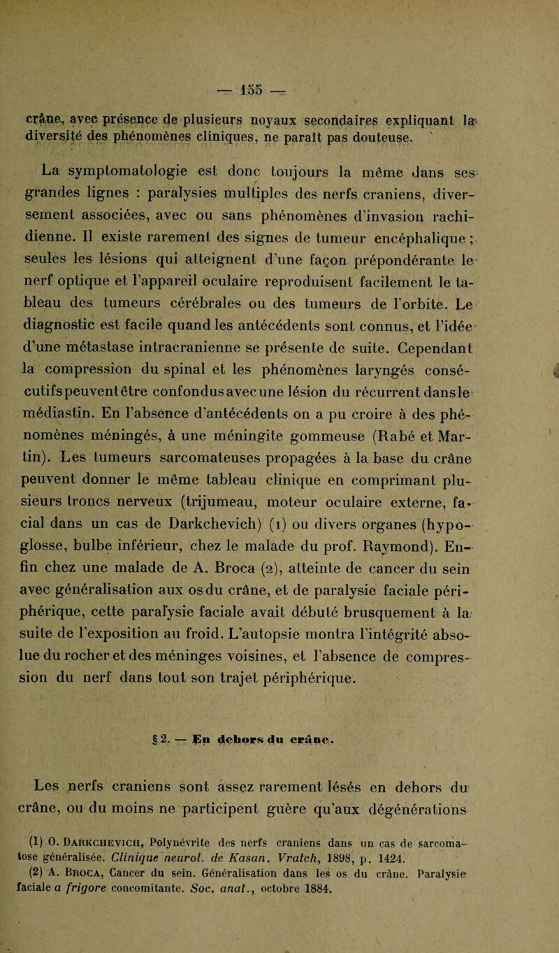 1*9 , OO —r < crâne, avec présence de plusieurs noyaux secondaires expliquant la diversité des phénomènes cliniques, ne paraît pas douteuse. La symptomatologie est donc toujours la même dans ses r • grandes lignes : paralysies multiples des nerfs crâniens, diver¬ sement associées, avec ou sans phénomènes d’invasion rachi¬ dienne. Il existe rarement des signes de tumeur encéphalique ; seules les lésions qui atteignent d’une façon prépondérante le nerf optique et l’appareil oculaire reproduisent facilement le ta¬ bleau des tumeurs cérébrales ou des tumeurs de l’orbite. Le diagnostic est facile quand les antécédents sont connus, et l’idée d’une métastase intracrânienne se présente de suite. Cependant la compression du spinal et les phénomènes laryngés consé¬ cutifs peuvent être confondus avec une lésion du récurrent dans le médiastin. En l’absence d’antécédents on a pu croire à des phé¬ nomènes méningés, à une méningite gommeuse (Rabé et Mar¬ tin). Les tumeurs sarcomateuses propagées à la base du crâne peuvent donner le même tableau clinique en comprimant plu¬ sieurs troncs nerveux (trijumeau, moteur oculaire externe, fa* cial dans un cas de Darkchevich) (1) ou divers organes (hypo¬ glosse, bulbe inférieur, chez le malade du prof. Raymond). En¬ fin chez une malade de A. Rroca (2), atteinte de cancer du sein avec généralisation aux os du crâne, et de paralysie faciale péri¬ phérique, cette paralysie faciale avait débuté brusquement à la suite de l’exposition au froid. L’autopsie montra l'intégrité abso¬ lue du rocher et des méninges voisines, et l’absence de compres¬ sion du nerf dans tout son trajet périphérique. § 2. — JSn dehors du crâne. Les nerfs crâniens sont assez rarement lésés en dehors du crâne, ou du moins ne participent guère qu’aux dégénérations (1) 0. Darkchevich, Polynévrite des nerfs crâniens dans un cas de sarcoma- tose généralisée. Clinique neurol. de Kasan. Vratch, 1898, p. 1424. (2) A. Broca, Cancer du sein. Généralisation dans les os du crâne. Paralysie faciale a frigore concomitante. Soc. anal., octobre 1884.