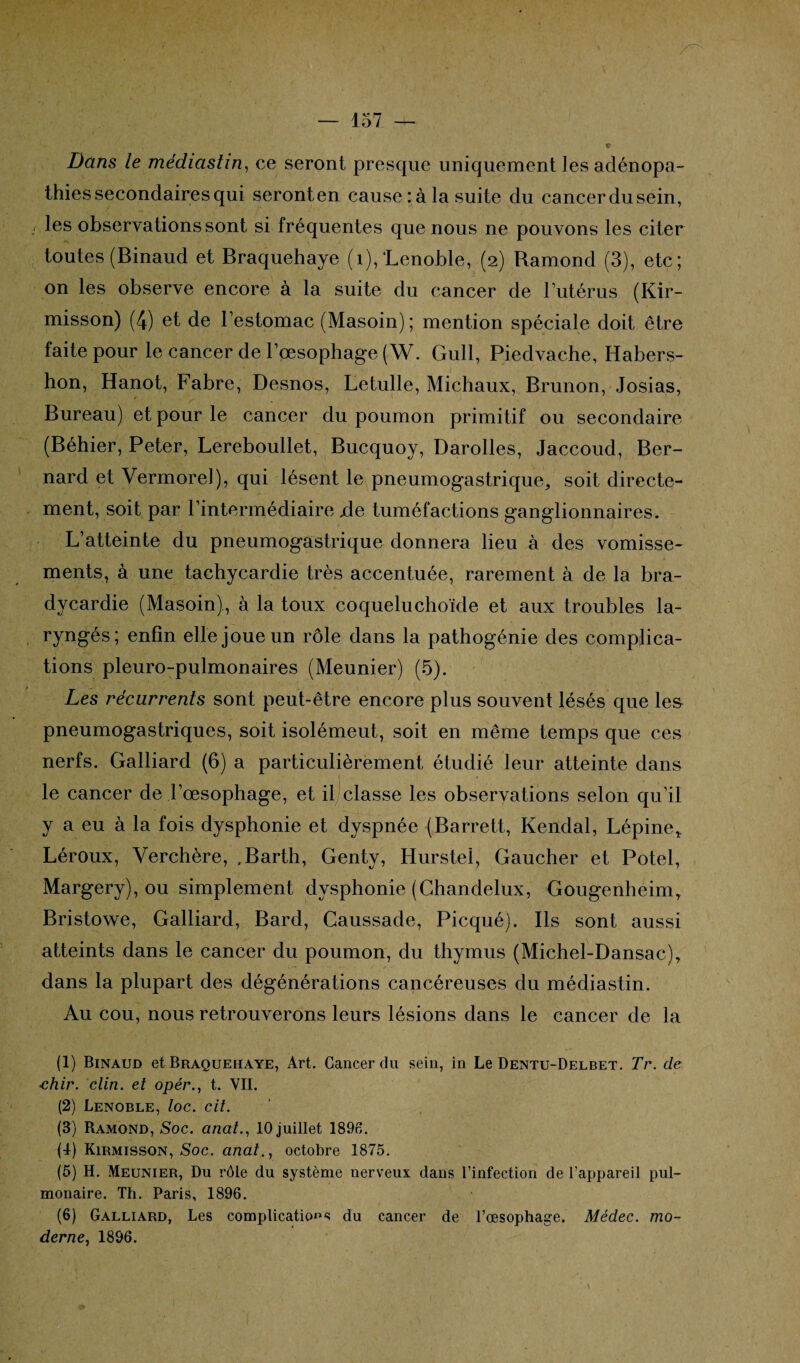 Dans le médiastin, ce seront presque uniquement les adénopa¬ thies secondaires qui seronten causera la suite du cancerdusein, / les observations sont si fréquentes que nous ne pouvons les citer toutes (Binaud et Braquehaye (1), ’Lenoble, (2) Bamond (3), etc; on les observe encore à la suite du cancer de l’utérus (Kir- misson) (4) et de l’estomac (Masoin) ; mention spéciale doit être faite pour le cancer de l’œsophage (W. Gull, Piedvache, Hahers- hon, Hanot, Fabre, Desnos, Letulle, Michaux, Brunon, Josias, Bureau) et pour le cancer du poumon primitif ou secondaire (Béhier, Peter, Lereboullet, Bucquoy, Darolles, Jaccoud, Ber¬ nard et Vermorel), qui lèsent le pneumogastrique, soit directe¬ ment, soit par l’intermédiaire xle tuméfactions ganglionnaires. L’atteinte du pneumogastrique donnera lieu à des vomisse¬ ments, à une tachycardie très accentuée, rarement à de la bra¬ dycardie (Masoin), à la toux coqueluchoïde et aux troubles la¬ ryngés; enfin elle joue un rôle dans la pathogénie des complica¬ tions pleuro-pulmonaires (Meunier) (5). Les récurrents sont peut-être encore plus souvent lésés que le& pneumogastriques, soit isolémeut, soit en même temps que ces nerfs. Galliard (6) a particulièrement étudié leur atteinte dans le cancer de l’œsophage, et il classe les observations selon qu’il y a eu à la fois dysphonie et dyspnée (Barrett, Kendal, Lépine* Léroux, Yerchère, .Barth, Genty, Hurstel, Gaucher et Potel, Margery), ou simplement dysphonie (Chandelux, Gougenheim, Bristowe, Galliard, Bard, Caussade, Picqué). Ils sont aussi atteints dans le cancer du poumon, du thymus (Michel-Dansac), dans la plupart des dégénérations capcéreuses du médiastin. Au cou, nous retrouverons leurs lésions dans le cancer de la (1) Binaud et Braquehaye, Art. Cancer du sein, in Le Dentu-Delbet. Tr. de ■chir. clin, et opér., t. VII. (2) Lenoble, loc. cit. (3) Ramond, Soc. anat., 10 juillet 1896. (4) Kirmisson, Soc. anat., octobre 1875. (5) H. Meunier, Du rôle du système nerveux dans l’infection de l’appareil pul¬ monaire. Th. Paris, 1896. (6) Galliard, Les complications du cancer de l’œsophage. Médec. mo¬ derne, 1896.