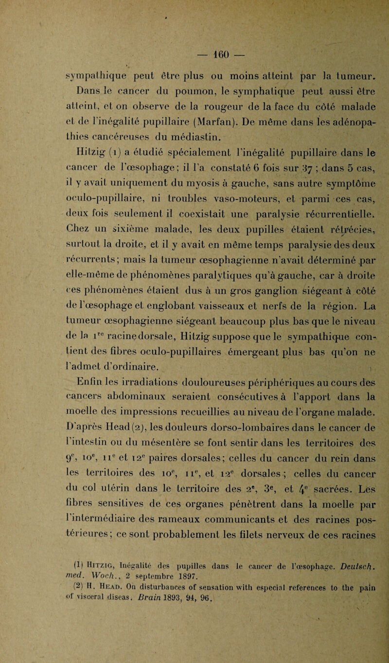 sympathique peut être plus ou moins atteint par la tumeur. Dans le cancer du poumon, le symphatique peut aussi être atteint, et on observe de la rougeur de la face du côté malade et de l'inégalité pupillaire (Marfan). De même dans les adénopa¬ thies cancéreuses du médiastin. Hitzig (1) a étudié spécialement l’inégalité pupillaire dans le cancer de l’œsophage; il l’a constaté 6 fois sur .37 ; dans 5 cas, il y avait uniquement du myosis à gauche, sans autre symptôme oculo-pupillaire, ni troubles vaso-moteurs, et parmi ces cas, deux fois seulement il coexistait une paralysie récurrentielle. Chez un sixième malade, les deux pupilles étaient rétrécies, surtout la droite, et il y avait en même temps paralysie des deux récurrents; mais la tumeur œsophagienne n’avait déterminé ,par elle-même de phénomènes paralytiques qu’à gauche, car à droite ces phénomènes étaient dus à un gros ganglion siégeant à côté de 1’ œsophage et englobant vaisseaux et nerfs de la région. La tumeur œsophagienne siégeant beaucoup plus bas que le niveau delà ire racine dorsale, Hitzig suppose que le sympathique con^ tient des fibres oculo-pupillaires émergeant plus bas qu’on ne l'admet d’ordinaire. Enfin les irradiations douloureuses périphériques au cours des cancers abdominaux seraient consécutives à l’apport dans la moelle des impressions recueillies au niveau de l’organe malade. D'après Head(2), les douleurs dorso-lombaires dans le cancer de l’intestin ou du mésentère se font sentir dans les territoires des 9% 10% ne et 12e paires dorsales; celles du cancer du rein dans les territoires des 10e, 11e, et 12e dorsales; celles du cancer du col utérin dans le territoire des 2e, 3e, et 4e sacrées. Les fibres sensitives de ces organes pénètrent dans la moelle par 1 intermédiaire des rameaux communicants et des racines pos¬ térieures ; ce sont probablement les filets nerveux de ces racines (1) Hitzig, Inégalité des pupilles dans le cancer de l’œsophage. Deutsch. med. Woch2 septembre 1897. (2) H. Head. On disturbances of sensation with especial references to the pain ol‘ viscéral diseas. Brain 1893, 94, 96. N