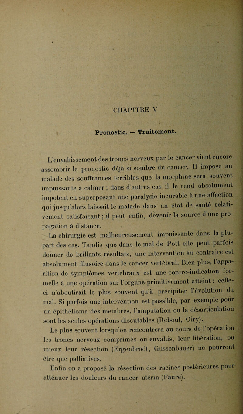 Pronostic. — Traitement. L’envahissement des troncs nerveux par le cancer vient encore assombrir le pronostic déjà si sombre du cancer. Il impose au malade des souffrances terribles que la morphine sera souvent impuissante à calmer ; dans d’autres cas il le rend absolument impotent en superposant une paralysie incurable à une affection qui jusqu’alors laissait le malade dans un état de santé relati¬ vement satisfaisant ; il peut enfin, devenir la source d une pro¬ pagation à distance. La chirurgie est malheureusement impuissante dans la plu¬ part des cas. Tandis que dans le mal de Pott elle peut parfois donner de brillants résultats, une intervention au contraire est absolument illusoire dans le cancer vertébral. Bien plus, 1 appa¬ rition de symptômes vertébraux est une contre-indication for¬ melle à une opération sur l’organe primitivement atteint : celle- ci n’aboutirait le plus souvent qu’à précipiter 1 évolution du mal. Si parfois une intervention est possible, par exemple pour un épithélioma des membres, l’amputation ou la désarticulation sont les seules opérations discutables (Reboul, Oiry). Le plus souvent lorsqu’on rencontrera au cours de 1 opération les troncs nerveux comprimés ou envahis, leur libération, ou mieux leur résection (Ergenbrodt, Gussenbauer) ne pourront être que palliatives. Enfin on a proposé la résection des racines postérieures pour atténuer les douleurs du cancer utérin (Faure).