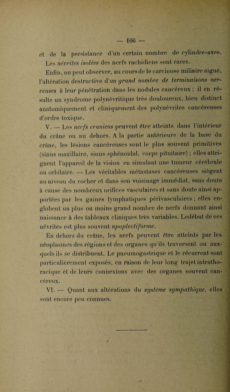 et de la persistance d’un certain nombre de cylindre-axes. Les névrites isolées des nerfs rachidiens sont rares. Enfin, on peut observer, au cours de le carcinose miliaire aiguë, l'altération destructive d’an grand nombre de terminaisons ner¬ veuses à leur pénétration dans les nodules cancéreux; il en ré¬ sulte un syndrome polynévritique très douloureux, bien distinct anatomiquement et cliniquement des polynévrites cancéreuses d’ordre toxique. Y. — Les nerfs crâniens peuvent être atteints dans l’intérieur du crâne ou au dehors. A la partie antérieure de la base du crâne, les lésions cancéreuses sont le plus souvent primitives (sinus maxillaire, sinus sphénoïdal, corps pituitaire) ; elles attei¬ gnent l'appareil de la vision en simulant une tumeur cérébrale ou orbitaire. — Les véritables métastases cancéreuses siègent au niveau du rocher et dans son voisinage immédiat, sans doute à cause des nombreux orifices vasculaires et sans doute ainsi ap¬ portées par les gaines lymphatiques périvasculaires ; elles en¬ globent un plus ou moins grand nombre de nerfs donnant ainsi naissance à des tableaux cliniques très variables. Ledébut de ces névrites est plus souvent apoplectiforme. En dehors du crâne, les nerfs peuvent être atteints par les néoplasmes des régions et des organes qu’ils traversent ou aux¬ quels ils se distribuent. Le pneumogastrique et le récurrent sont particulièrement exposés, en raison de leur long trajet intratho¬ racique et de leurs connexions avec des organes souvent can¬ céreux. VI. — Quant aux altérations du système sympathique, elles sont encore peu connues.