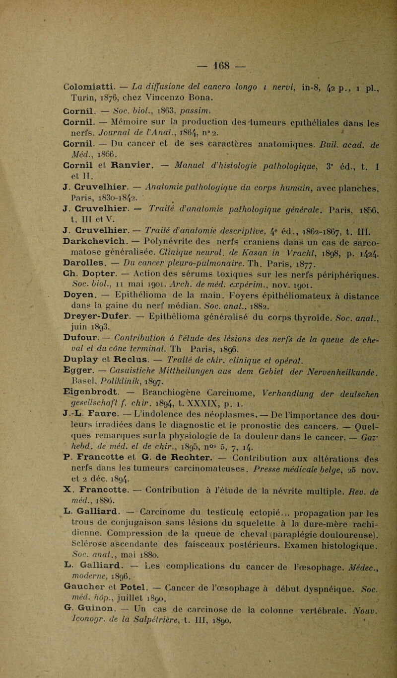 Colomiatti. — La cliffasione del cancro longo i nervi, in-8, 42 p., 1 pl., Turin, 1876, chez Vincenzo Bona. Gornil. — Soc. biol., i863, passim» Gornil. — Mémoire sur la production des tumeurs epithéliales dans les nerfs. Journal de l'Anat., ï864, n°2. Gornil. — Du cancer et de ses caractères anatomiques. Bull acad. de Méd., 1866. Cornil et Ranvier. — Manuel d’histologie pathologique, 3° éd., t. I et II. J. Cruvelhier. — Anatomie pathologique du corps humain, avec planches, Paris, 1830-1842. J. Cruvelhier. — Traité d’anatomie pathologique générale. Paris, i856, t. III et V. J. Cruvelhier. — Traité d’anatomie descriptive, ^ éd., 1862-1867, t. III. Darkchevich. — Polynévrite des nerfs crâniens dans un cas de sarco- matose généralisée. Clinique neurol. de Kasan in Vracht, 1898, p. 1424. Darolles. — Du cancer pleur o-pulmonaire. Th. Paris, 1877. Gh. Dopter. — Action des sérums toxiques sur les nerfs périphériques. Soc. biol., 11 mai 1901. Arch. de méd. expérim., nov. 1901. Doyen. — Epithélioma de la main. Foyers épithéliomateux à distance dans la gaine du nerf médian. Soc. anat.. 1882. Dreyer-Dufer. — Epithélioma généralisé du corps thyroïde. Soc. anat., juin 1893., Dufour. — Contribution à l’étude des lésions des nerfs de la queue de che¬ val et du cône terminal. Th Paris, 1896. Duplay et Reclus. — Traité de chir. clinique et opérât. Egger. — Casuistiche Mittheilungen aus dem Gebiet der Nervenheilkunde. Basel, Poliklinik, 1897. Eigenbrodt. — Branchiogène Carcinome, Verhandlung der deutschen gesellschaft f. chir. 1894, t. XXXIX, p. 1. J.-L. Faure. — L’indolence des néoplasmes. — De l’importance des dou¬ leurs irradiées dans le diagnostic et le pronostic des cancers. — Quel¬ ques remarques sur la physiologie de la douleur dans le cancer. — Gaz- hebd. de méd. et de chir., 1896, nos 5, 7, 14. P. Francotte et G. de Rechter. — Contribution aux altérations des nerfs dans les tumeurs carcinomateuses. Presse médicale belge, 25 nov. et 2 déc. 1894. X. Francotte. — Contribution à l’étude de la névrite multiple. Rev. de méd., 1886. L. Galliard. — Carcinome du testicule ectopié... propagation par les trous de conjugaison sans lésions du squelette à la dure-mère rachi¬ dienne. Compression de la queue de cheval (paraplégie douloureuse). Sclérose ascendante des faisceaux postérieurs. Examen histologique. Soc. anal., mai 1880. L. Galliard. — Les complications du cancer de l’œsophage. Médec., moderne, 1896. • Gaucher et Potel. — Cancer de l’œsophage à début dyspnéique. Soc. méd. hop., juillet 1890. G. Guinon. Un cas de carcinose de la colonne vertébrale. Nouv. Jconogr. de la Salpétrière, t. III, 1890. *