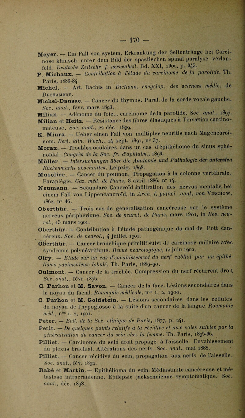 Meyer. — Ein Fall von System, Erkrankung der Seitentrânge bei Carci¬ nose klinisch unter dem Bild der spastischen spinal paralyse verlan- feld. Deutsche Zeitschr. f. nervenheil. Bd. XXI, i9oo, p. 345. P, Michaux. — Contribution à l'étude du carcinome de la parotide. Th. Paris* 1883-84* Michel. —■ Art, Bachis in Dictionn, encyclop. des sciences médic. de Dechambre. Michel-Dansac, —Cancer du thymus. Paral.de la corde vocale gauche. Soc. anal., févr.-mars 1893. Milian. — Adénome du foie... carcinome delà parotide. Soc. anat., 1897. Milian et Heitz. — Résistance des fibres élastiques à l’invakon carcino¬ mateuse. Soc. anat., 22 déc. 1899, K. Miura. — Ueber einen Fall von multiplet’ neuritis nach Magencarci- nom. Berl. klin. Woch., i4 sept. 1891, n° 37. Morax. — Troubles oculaires dans un cas d’épithéliome du sinus sphé¬ noïdal. Congrès de la Soc. fr. d’ophtalm., 1896. Müller. — Intersuchungen über die Anatomie und Pathologie der untersten Rücbenmarks abschnittes. Leipzig, 1898. Muselier. — Cancer du poumon. Propagation à la colonne vertébrale. Paraplégie. Gaz. méd. de Paris, 3 avril 1886, n° 14. Neumann. — Secundare Cancroïd infiltration des nervus mentalis bei einem Fall von Lippencancroïd, in Arch. f, pathol anat, von Virchow, 1862, n° 46. Oberthür. — Trois cas de généralisation cancéreuse sur le système nerveux périphérique. Soc. de neurol. de Paris, mars i9oi, in Rev. neu~ roi., i5 mars 1901. Oberthür. — Contribution à l’étude pathogénique du mal de Pott can¬ céreux. Soc. de neurol., 4 juillet 1901. Oberthür. — Cancer bronchique primitif suivi de carcinose miliaire avec syndrome polynévritique. Revue neurologique, i5juin 1902. Oiry. — Etude sur un cas d'envahissement du nerf cubital par un épithé- lioma pavimenteux lobule. Th. Paris, 1889-90. Oulmont. — Cancer de la trachée. Compression du nerf récurrent droit Soc. anat., févr. 1875. G. Parhonet M. Savon. — Cancer delà face. Lésions secondaires dans le noyau du facial. Roumanie médicale, nos 1, 2, 1900. G. Parhon et M. Goldstein. — Lésions secondaires dans les cellules du noyau de l’hypoglosse à la suite d’un cancer de la langue. Roumanie méd., nos 1, 2, 1901. Peter. — Bull, de la Soc. clinique de Paris, 1877, p. 241. Petit. — De quelques points relatifs à la récidive et aux voies suivies par la généralisation du cancer du sein chez la femme. Th. Paris, 1895-96. Pilliet. — Carcinome du sein droit propagé à l’aisselle. Envahissement du plexus brachial. Altérations des nerfs. Soc. anat., mai 1888. Pilliet. — Cancer récidivé du sein, propagation aux nerfs de l’aisselle. Soc. anal., fév. 1892. Rabé et Martin. — Epithélioma du sein. Médiastinite cancéreuse et mé¬ tastase intracrânienne. Epilepsie jacksonnienne symptomatique. Soc.