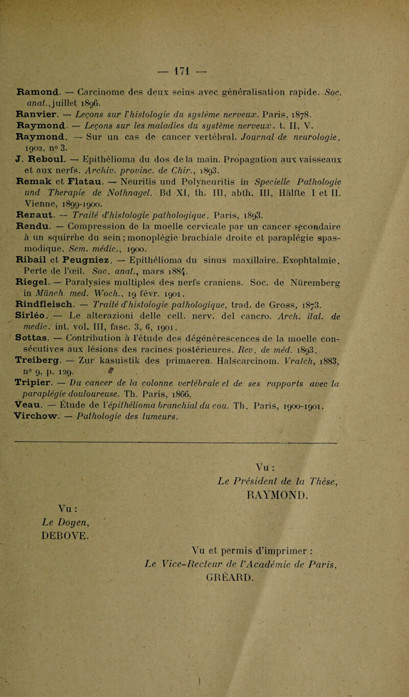 Ramond. — Carcinome des deux seins avec généralisation rapide. Soc. anat., juillet 1896. Ranvier. — Leçons sur l'histologie du système nerveux. Paris, 1878. Raymond. — Leçons sur les maladies du système nerveux, t. II, V. Raymond. — Sur un cas de cancer vertébral. Journal de neurologie. 1902, n° 3. J. Reboul, — Epithélioma du dos delà main. Propagation aux vaisseaux et aux nerfs. Archiv. provinc. de Chir., 1893. Remak et Flatau. — Neuritis und Polyneuritis in Specielle Pathologie und Thérapie de Nothnagel. Bd XI, th. III, abth. III, Hâlfte I et II. Vienne, 1899-1900. Renaut. — Traité d’histologie pathologique. Paris, 1893. Rendu. — Compression de la moelle cervicale par un cancer secondaire à un squirrhe du sein ; monoplégie brachiale droite et paraplégie spas¬ modique. Sem. médic., 1900. Ribail et Peugniez. — Epithélioma du sinus maxillaire. Exophtalmie. Perte de l’œil. Soc. anat., mars 1884. Riegel. — Paralysies multiples des nerfs crâniens. Soc. de Nüremberg in Münch. med. Woch., 19 févr. 1901. Rindfleisch. — Traité d'histologie pathologique, trad. de Gross, 1873. Sirléo. — Le alterazioni delle cell. nerv, del cancro. Arch. ital. de medic. int. vol. III, fasc. 3,. 6, 1901. Sottas. — Contribution à l’étude des dégénérescences de la moelle con¬ sécutives aux lésions des racines postérieures. Rev. de méd. 1893. Treiberg. — Zur kasuistik des primaeren. Halscarcinom. Vratch, i883, n° 9, p. 129. 9 Tripier. — Du cancer de la colonne vertébrale et de ses rapports avec la paraplégie douloureuse. Th. Paris, 1866. Veau. — Étude de Tepithélioma branchial du cou. Th. Paris, 1900-1901. Virchow. — Pathologie des tumeurs. Vu : Le Doyen, DEBOVE. Le Président de la Thèse, RAYMOND. Vu et permis d’imprimer : Le Vice-Recteur de l’Académie de Paris, GRÉARD.