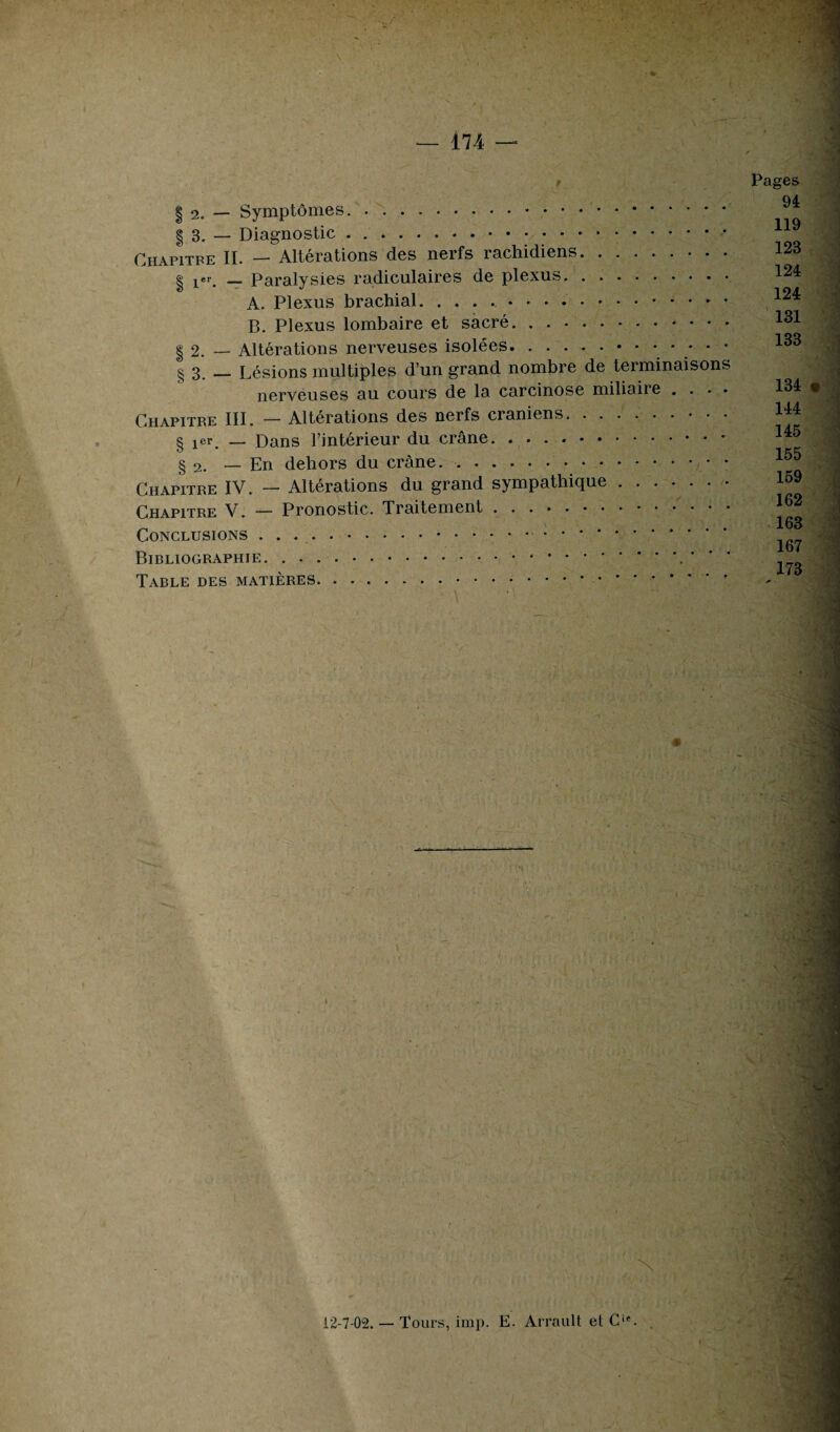 § 2. — Symptômes. | 3. — Diagnostic... Chapitre II. — Alterations des neifs îachidiens. | _ Paralysies radiculaires de plexus. . .. A. Plexus brachial... B. Plexus lombaire et sacré.. § 2. — Altérations nerveuses isolées. § 3. — Lésions multiples d’un grand nombre de terminaisons nerveuses au cours de la carcinose miliaiie . . • • Chapitre III. — Altérations des nerfs crâniens. § jer. — Dans l’intérieur du crâne. § 2. — En dehors du crâne.• • • .. Chapitre IV. — Altérations du grand sympathique. Chapitre V. — Pronostic. Traitement. Conclusions .. Bibliographie... ' ' ’ Table des matières. ... Pages 94 119 123 124 124 131 133 4 134 « 144 145 155 159 12-7-02. — Tours, imp. E. Arrault et O. .