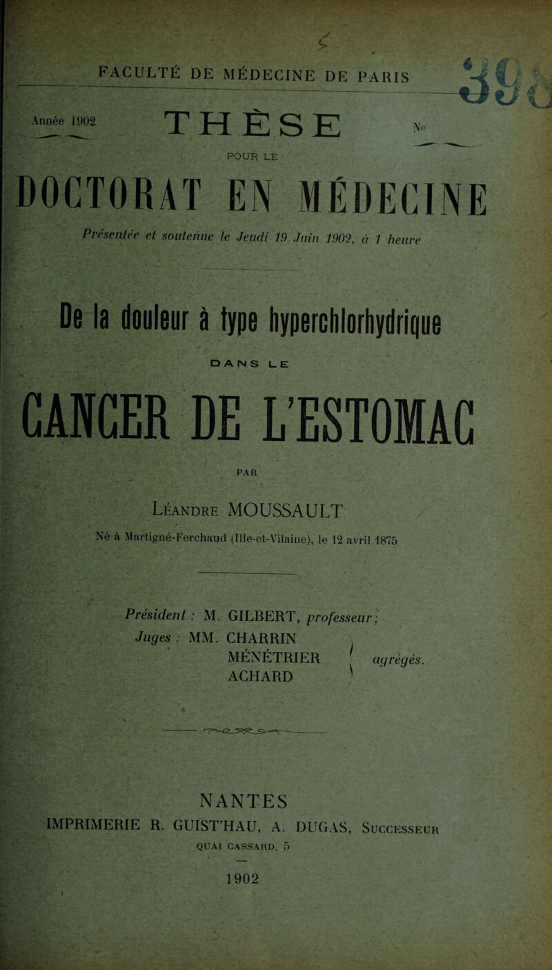 Année 1902 FACULTÉ DE MÉDECINE DE PARIS THÈSE t POUR LE Présentée et soutenue le Jeudi 19 Juin 1902, à 1 heure De la douleur à type hyperchlorhydrlque DANS L. E CANCER DE L’ESTOMAC PAR Léandre MOUSSAULT Né à Martigné-Ferchaud (Ille-et-Vilaine), le 12 avril 1875 Président : M. GILBERT, professeur Juges : MM. CHARRIN , MÉNÉTRIER 1 ACHARD ' agrégés. NANTES IMPRIMERIE R. GUIST’HAU, A. DURAS, Successeur