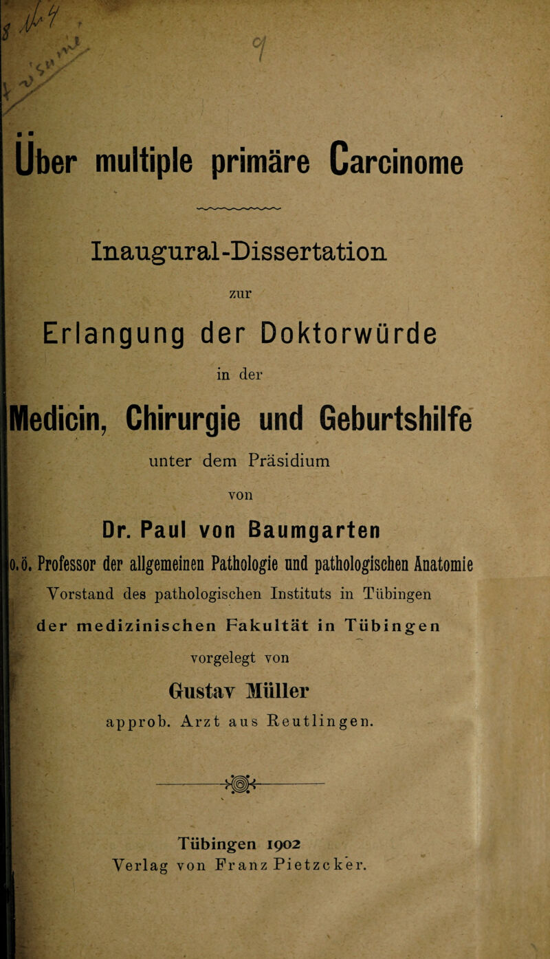 Uber multiple primäre Carcinome Inaugural-Dissertation zur Erlangung der Doktorwürde in der Medicin, Chirurgie und Geburtshilfe • -v v - • # unter dem Präsidium von Dr. Paul von Baumgarten |o,ö. Professor der allgemeinen Pathologie und pathologischen Anatomie Vorstand des pathologischen Instituts in Tübingen der medizinischen Fakultät in Tübingen vorgelegt von Gustav Müller approb. Arzt aus Reutlingen. Tübingen 1902 Verlag von Franz Pietzcker.