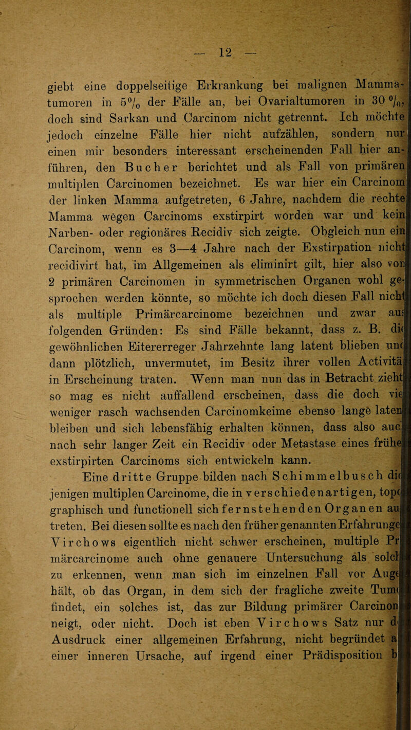 giebt eine doppelseitige Erkrankung bei malignen Mamma¬ tumoren in 5% der Fälle an, bei Ovarialtumoren in 30 °/0, doch sind Sarkan und Carcinom nicht getrennt. Ich möchte jedoch einzelne Fälle hier nicht aufzählen, sondern nur einen mir besonders interessant erscheinenden Fall hier an¬ führen, den Bücher berichtet und als Fall von primären multiplen Carcinomen bezeichnet. Es war hier ein Carcinom der linken Mamma aufgetreten, 6 Jahre, nachdem die rechte Mamma wegen Carcinoms exstirpirt worden war und kein Narben- oder regionäres Recidiv sich zeigte. Obgleich nun ein Carcinom, wenn es 3—4 Jahre nach der Exstirpation nicht recidivirt hat, im Allgemeinen als eliminirt gilt, hier also von 2 primären Carcinomen in symmetrischen Organen wohl ge sprochen werden könnte, so möchte ich doch diesen Fall nichl als multiple Primärcarcinome bezeichnen und zwar am folgenden Gründen: Es sind Fälle bekannt, dass z. B. di( gewöhnlichen Eitererreger Jahrzehnte lang latent blieben unc dann plötzlich, unvermutet, im Besitz ihrer vollen Activitä in Erscheinung traten. Wenn man nun das in Betracht zieht so mag es nicht auffallend erscheinen, dass die doch vie weniger rasch wachsenden Carcinomkeime ebenso lange laten bleiben und sich lebensfähig erhalten können, dass also auc nach sehr langer Zeit ein Recidiv oder Metastase eines frühe exstirpirten Carcinoms sich entwickeln kann. Eine dritte Gruppe bilden nach Schimmelbusch di( jenigen multiplenCarcinome, die in verschiedenartigen, topcj graphisch und functioneil sich fernst eh enden Organen au treten. Bei diesen sollte es nach den früher genannten Erfahrung Yirchows eigentlich nicht schwer erscheinen, multiple Prj märcarcinome auch ohne genauere Untersuchung als solcl zu erkennen, wenn man sich im einzelnen Fall vor Auge hält, ob das Organ, in dem sich der fragliche zweite Tum< findet, ein solches ist, das zur Bildung primärer Carcinon neigt, oder nicht. Doch ist eben Yirchows Satz nur d Ausdruck einer allgemeinen Erfahrung, nicht begründet a einer inneren Ursache, auf irgend einer Prädisposition b