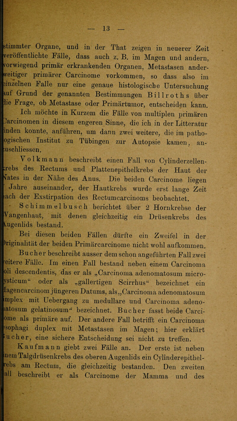 Btimmter Organe, und in der That zeigen in neuerer Zeit veröiientlickte Fälle, dass auch z. B. im Magen und andern, vorwiegend primär erkrankenden Organen, Metastasen ander¬ weitiger primärer Carcinome Vorkommen, so dass also im 3inzelnen Falle nur eine genaue histologische Untersuchung luf Grund der genannten Bestimmungen B i 11 r o t h s über lie Frage, ob Metastase oder Primärtumor, entscheiden kann. Ich möchte in Kurzem die Fälle von multiplen primären larcinomen in diesem engeren Sinne, die ich in der Litteratur inden konnte, anführen, um daun zwei weitere, die im patho- ogischen Institut zu Tübingen zur Autopsie kamen, an- ;uschliessen. Volkmann beschreibt einen Fall von Cylinderzellen- ;rebs des Bectums und Plattenepithelkrebs der Haut der lates in der Nähe des Anus. Hie beiden Carcinome liegen Jahre auseinander, der Hautkrebs wurde erst lange Zeit lach der Exstirpation des Bectumcarcinoms beobachtet. Schimmelbusch berichtet über 2 Hornkrebse der Vangenhaut, mit denen gleichzeitig ein Hrüsenkrebs des Uigenlids bestand. Bei diesen beiden Fällen dürfte ein Zweifel in der )riginalität der beiden Primärcarcinome nicht wohl aufkommen. Bücher beschreibt ausser dem schon angeführten Fall zwei reitere h älle. Im einen Fall bestand neben einem Carcinoma oli descendentis, das er als „Carcinoma adenomatosum micro- ysticum“ oder als „gallertigen Scirrhus“ bezeichnet ein lagencarcinom jüngeren Datums, als „Carcinoma adenomatosum itnplex mit Uebergang zu medulläre und Carcinoma adeno- latosum gelatinosunr4 bezeichnet. Bücher fasst beide Carci- ome als primäre auf. Der andere Fall betrifft ein Carcinoma ‘sophagi duplex mit Metastasen im Magen * hier erklärt »ucher, eine sichere Entscheidung sei nicht zu treffen. Kaufmann giebt zwei Fälle an. Der erste ist neben inem Talgdrüsenkrebs des oberen Augenlids ein Cylinderepithel- rebs am Bectum, die gleichzeitig bestanden. Den zweiten äll beschreibt er als Carcinome der Mamma und des